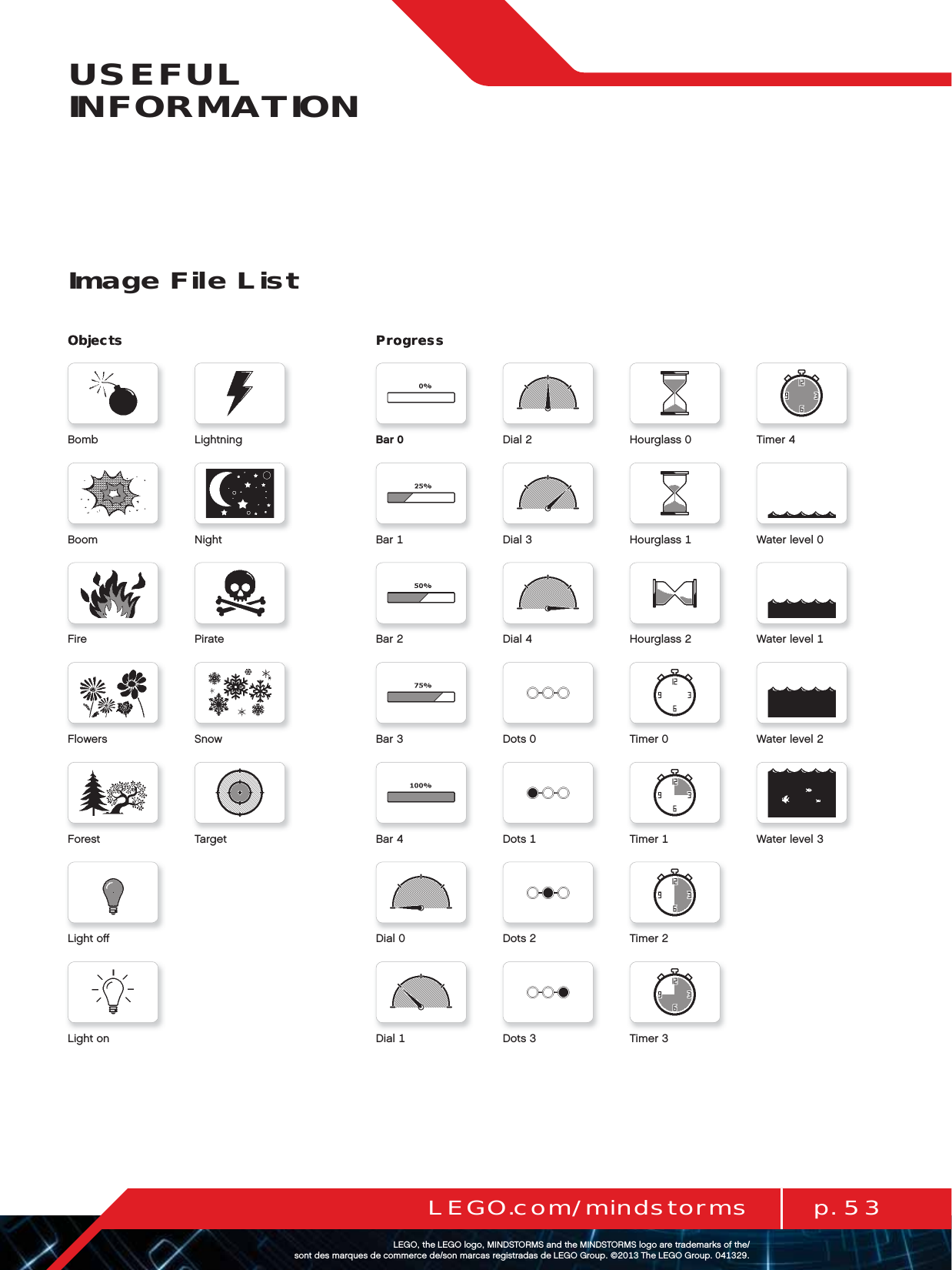 ProgressProgressp. 53LEGO.com/mindstormsLEGOtheLEGOlogoMINDSTORMSandtheMINDSTORMSlogoaretrademarksofthe/ sontdesmarquesdecommercede/sonmarcasregistradasdeLEGOGroup©TheLEGOGroupUSEFUL INFORMATIONImage File ListDialBarDialBarDialBarDotsBarDotsBarDotsDialDotsDial TimerHourglass TimerHourglass WaterlevelHourglass WaterlevelTimer WaterlevelTimer WaterlevelTimerObjectsBombBoomFireFlowersForestLightoﬀLightonLightningNightPirateSnowTargetObjects