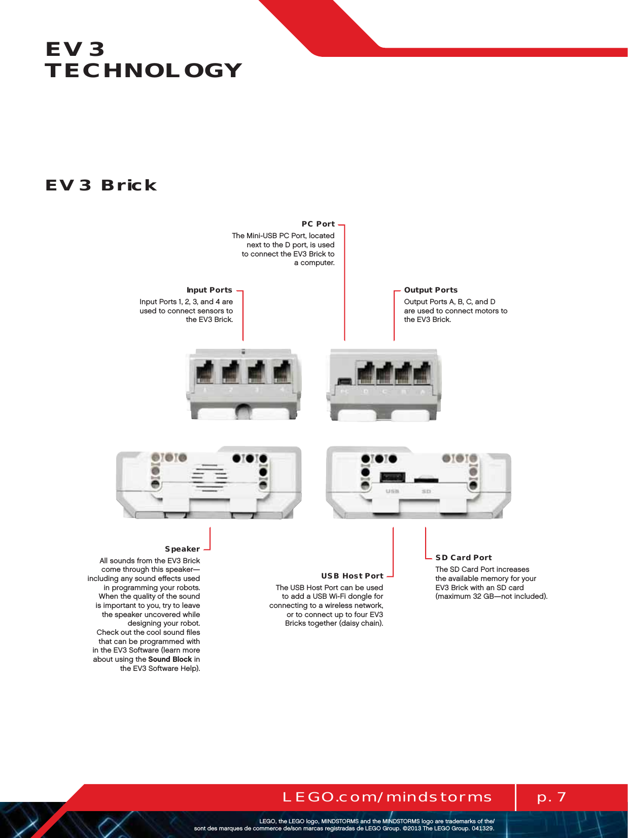 p. 7LEGO.com/mindstormsLEGOtheLEGOlogoMINDSTORMSandtheMINDSTORMSlogoaretrademarksofthe/ sontdesmarquesdecommercede/sonmarcasregistradasdeLEGOGroup©TheLEGOGroupEV3 TECHNOLOGYInput PortsInput Ports 1, 2, 3, and 4 are  used to connect sensors to theEV3 Brick.PC PortThe Mini-USB PC Port, located next to the D port, is used  to connect theEV3 Brick to acomputer.Output PortsOutput Ports A, B, C, and D  are used to connect motors to  the EV3 Brick.SpeakerAll sounds from the EV3 Brick come through this speaker—including any sound eﬀects used in programming your robots. When the quality of the sound is important to you, try to leave the speaker uncovered while designing your robot.  Check out the cool sound ﬁles that can be programmed with in the EV3 Software (learn more about using the Sound Block in the EV3 Software Help).SD Card PortThe SD Card Port increases theavailable memory for your  EV3 Brick with an SD card (maximum 32 GB—not included).USB Host PortThe USB Host Port can be used to add a USB Wi-Fi dongle for connecting to a wireless network, or to connect up to four EV3 Bricks together (daisy chain).EV3 Brick