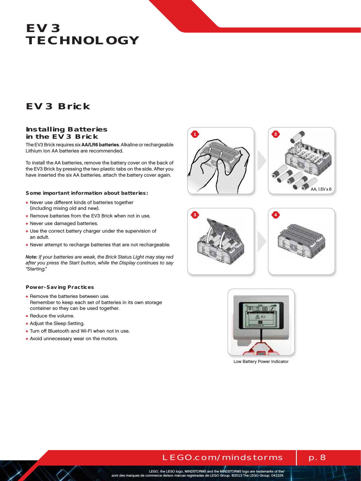 AA, 1.5V x 6p. 8LEGO.com/mindstormsLEGOtheLEGOlogoMINDSTORMSandtheMINDSTORMSlogoaretrademarksofthe/ sontdesmarquesdecommercede/sonmarcasregistradasdeLEGOGroup©TheLEGOGroupEV3 TECHNOLOGYEV3 BrickInstalling Batteries  in the EV3 BrickThe EV3 Brick requires six AA/LR6 batteries. Alkaline or rechargeable Lithium Ion AA batteries are recommended.To install the AA batteries, remove the battery cover on the back of the EV3 Brick by pressing the two plastic tabs on the side. After you have inserted the six AA batteries, attach the battery cover again.Some important information about batteries:+  Never use diﬀerent kinds of batteries together  (including mixing old and new).+  Remove batteries from the EV3 Brick when not in use.+  Never use damaged batteries.+  Use the correct battery charger under the supervision of  an adult.+  Never attempt to recharge batteries that are not rechargeable.Note: If your batteries are weak, the Brick Status Light may stay red after you press the Start button, while the Display continues to say “Starting.”Power-Saving Practices+  Remove the batteries between use.  Remember to keep each set of batteries in its own storage container so they can be used together.+  Reduce the volume.+  Adjust the Sleep Setting.+  Turn oﬀ Bluetooth and Wi-Fi when not in use.+  Avoid unnecessary wear on the motors.Low Battery Power Indicator