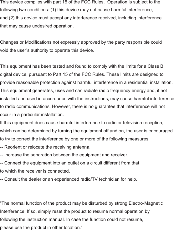 This device complies with part 15 of the FCC Rules.  Operation is subject to the following two conditions: (1) this device may not cause harmful interference, and (2) this device must accept any interference received, including interference that may cause undesired operation.Changes or Modifications not expressly approved by the party responsible could void the user&rsquo;s authority to operate this device. This equipment has been tested and found to comply with the limits for a Class B digital device, pursuant to Part 15 of the FCC Rules. These limits are designed to provide reasonable protection against harmful interference in a residential installation. This equipment generates, uses and can radiate radio frequency energy and, if not installed and used in accordance with the instructions, may cause harmful interference to radio communications. However, there is no guarantee that interference will not occur in a particular installation.If this equipment does cause harmful interference to radio or television reception, which can be determined by turning the equipment off and on, the user is encouraged to try to correct the interference by one or more of the following measures:-- Reorient or relocate the receiving antenna.-- Increase the separation between the equipment and receiver.-- Connect the equipment into an outlet on a circuit different from that to which the receiver is connected.-- Consult the dealer or an experienced radio/TV technician for help.  &ldquo;The normal function of the product may be disturbed by strong Electro-Magnetic Interference. If so, simply reset the product to resume normal operation by following the instruction manual. In case the function could not resume, please use the product in other location.&rdquo;