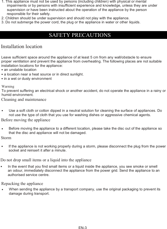 EN-31. This appliance must not be used by persons (including children) with physical or mentalimpairments or by persons with insufficient experience and knowledge, unless they are undersupervision or have been instructed about the operation of the appliance by the personresponsible for their safety.2. Children should be under supervision and should not play with the appliance.3. Do not submerge the power cord, the plug or the appliance in water or other liquids.SAFETY PRECAUTIONSInstallation locationLeave sufﬁcient space around the appliance of at least 5 cm from any wall/obstacle to ensureproper ventilation and prevent the appliance from overheating. The following places are not suitableinstallation locations for the appliance:&bull;an unstable location&bull;a location near a heat source or in direct sunlight.&bull;in a wet or dusty environmentWarningTo prevent suffering an electrical shock or another accident, do not operate the appliance in a rainy orhumid environment.Cleaning and maintenance&bull;Use a soft cloth or cotton dipped in a neutral solution for cleaning the surface of appliances. Donot use the type of cloth that you use for washing dishes or aggressive chemical agents.Before moving the appliance&bull;Before moving the appliance to a different location, please take the disc out of the appliance sothat the disc and appliance will not be damaged.Storm&bull;If the appliance is not working properly during a storm, please disconnect the plug from the powersocket and reinsert it after a minute.Do not drop small items or a liquid into the appliance&bull;In the event that you ﬁnd small items or a liquid inside the appliance, you see smoke or smellan odour, immediately disconnect the appliance from the power grid. Send the appliance to anauthorised service centre.Repacking the appliance&bull;When sending the appliance by a transport company, use the original packaging to prevent itsdamage during transport.