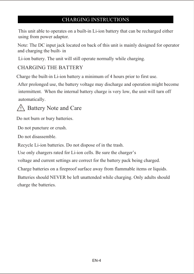 This unit able to operates on a built-in Li-ion battery that can be recharged either using from power adaptor.Note: The DC input jack located on back of this unit is mainly designed for operator and charging the built- in Li-ion battery. The unit will still operate normally while charging.CHARGING THE BATTERY  Charge the built-in Li-ion battery a minimum of 4 hours prior to first use. After prolonged use, the battery voltage may discharge and operation might becomeintermittent.  When the internal battery charge is very low, the unit will turn off automatically.        Battery Note and Care Do not burn or bury batteries.  Do not puncture or crush.  Do not disassemble.charge the batteries. Recycle Li-ion batteries. Do not dispose of in the trash. Use only chargers rated for Li-ion cells. Be sure the charger&rsquo;s  voltage and current settings are correct for the battery pack being charged. Charge batteries on a fireproof surface away from flammable items or liquids. Batteries should NEVER be left unattended while charging. Only adults should CHARGING INSTRUCTIONS EN-4