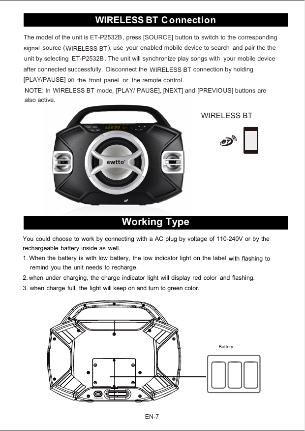 The model of the unit is ET-P2532B , press [SOURCE] button to switch to the correspondingsignal source ( ), use your enabled mobile device to search and pair the theunit by selecting ET-P2532B . The unit will synchronize play songs with your mobile deviceafter connected successfully. Disconnect the connection by holding[PLAY/PAUSE] on the front panel or the remote control.NOTE: In mode, [PLAY/ PAUSE], [NEXT] and [PREVIOUS] buttons arealso active.Working TypeYou could choose to work by connecting with a AC plug by voltage of 110-240V or by therechargeable battery inside as well.2. when under charging, the charge indicator light will display red color and flashing.3. when charge full, the light will keep on and turn to green color.1. When the battery is with low battery, the low indicator light on the label with flashing toremind you the unit needs to recharge.BatteryEN-7C onnectionWIRELESS BTWIRELESS BTWIRELESS BTWIRELESS BTWIRELESS BT