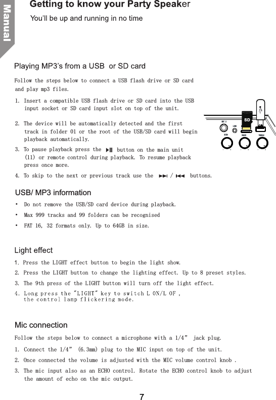 and play mp3 files.1. Insert a compatible USB flash drive or SD card into the USB input socket or SD card input slot on top of the unit. 2. The device will be automatically detected and the first track in folder 01 or the root of the USB/SD card will begin playback automatically.3. To pause playback press the   button on the main unit (11) or remote control during playback. To resume playback press once more.4. To skip to the next or previous track use the   /   buttons.USB/ MP3 information&bull;  Do not remove the USB/SD card device during playback.&bull;  Max 999 tracks and 99 folders can be recognised&bull;  FAT 16, 32 formats only. Up to 64GB in size.Follow the steps below to connect a USB flash drive or SD cardMic connectionFollow the steps below to connect a microphone with a 1/4&rdquo; jack plug.1.  Connect the 1/4&rdquo; (6.3mm) plug to the MIC input on top of the unit.2. Once connected the volume is adjusted with the MIC volume control knob .3. The mic input also as an ECHO control. Rotate the ECHO control knob to adjust the amount of echo on the mic output. to begin the light show.2. Press the LIGHT button to change the lighting effect. Up to 8 preset styles.3. The 9th press of the LIGHT button will turn off the light effect.Press the LIGHT effect button7BASSECHO TREBLEMIC 2LINE MICRO SDSD