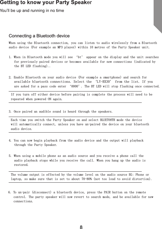 Connecting a Bluetooth deviceWhen using the Bluetooth connection, you can listen to audio wirelessly from a Bluetooth audio device (For example an MP3 player) within 10 metres of the Party Speaker unit.1. When in Bluetooth mode you will see &lsquo;bt&rsquo; appear on the display and the unit searches for previously paired devices or becomes available for new connections (indicated by the BT LED flashing)..2. Enable Bluetooth on your audio device (For example a smartphone) and search for available bluetooth connections. Select the &lsquo;LY-BX30&rsquo; from the list. If you are asked for a pass code enter &lsquo;0000&rsquo;. The BT LED will stop flashing once connected.If you turn off either device before pairing is complete the process will need to be repeated when powered ON again.3. Once paired an audible sound is heard through the speakers.Each time you switch the Party Speaker on and select BLUETOOTH mode the device will automatically connect, unless you have un-paired the device on your bluetooth audio device.4. You can now begin playback from the audio device and the output will playback through the Party Speaker.5. When using a mobile phone as an audio source and you receive a phone call the audio playback stops while you receive the call. When you hang up the audio is restored.The volume output is effected by the volume level on the audio source EG: Phone or laptop, so make sure that is set to about 70-80% (not too loud to avoid distortion).6. To un-pair (disconnect) a bluetooth device, press the PAIR button on the remote control. The party speaker will now revert to search mode, and be available for new connections.8