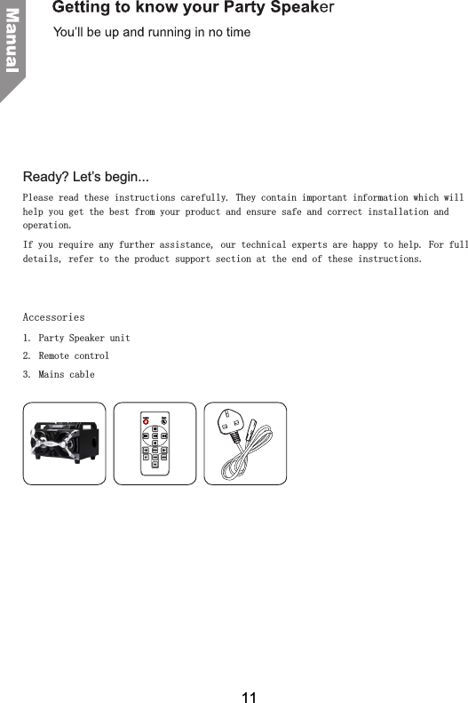 Ready? Let&rsquo;s begin...Please read these instructions carefully. They contain important information which will help you get the best from your product and ensure safe and correct installation and operation.If you require any further assistance, our technical experts are happy to help. For full details, refer to the product support section at the end of these instructions.   Accessories1. Party Speaker unit2.  Remote control3.  Mains cable11