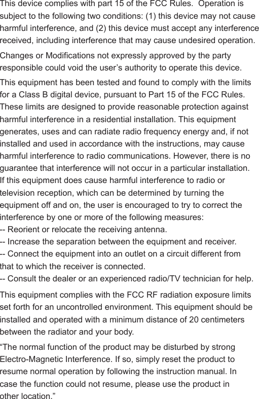This device complies with part 15 of the FCC Rules.  Operation is subject to the following two conditions: (1) this device may not cause harmful interference, and (2) this device must accept any interference received, including interference that may cause undesired operation.Changes or Modifications not expressly approved by the party responsible could void the user&rsquo;s authority to operate this device.&ldquo;The normal function of the product may be disturbed by strong Electro-Magnetic Interference. If so, simply reset the product to resume normal operation by following the instruction manual. In case the function could not resume, please use the product in other location.&rdquo;This equipment has been tested and found to comply with the limits for a Class B digital device, pursuant to Part 15 of the FCC Rules. These limits are designed to provide reasonable protection against harmful interference in a residential installation. This equipment generates, uses and can radiate radio frequency energy and, if not installed and used in accordance with the instructions, may cause harmful interference to radio communications. However, there is no guarantee that interference will not occur in a particular installation.If this equipment does cause harmful interference to radio or television reception, which can be determined by turning the equipment off and on, the user is encouraged to try to correct the interference by one or more of the following measures:-- Reorient or relocate the receiving antenna.-- Increase the separation between the equipment and receiver.-- Connect the equipment into an outlet on a circuit different from that to which the receiver is connected.-- Consult the dealer or an experienced radio/TV technician for help.This equipment complies with the FCC RF radiation exposure limits set forth for an uncontrolled environment. This equipment should be installed and operated with a minimum distance of 20 centimeters between the radiator and your body.