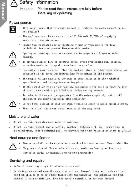 This symbol means that this unit is double insulated. An earth connection is not required.&bull;  The appliance must be connected to a 110-240 volt 50/60Hz AC supply by means of a three pin socket.&bull;  Unplug this apparatus during lightning storms or when unused for long periods of time - to prevent damage to this product.&bull;  Opening or removing covers may expose you to dangerous voltages or other hazards.&bull;  To prevent risk of fire or electric shock, avoid overloading wall outlets, extension cords, or integral convenience receptacles.&bull;  Use suitable power sources - Plug the product into a suitable power source, as described in the operating instructions or as marked on the product.&bull;  The supply voltage should be the same as that indicated in the technical specifications and the appliance rating plate.&bull;  If the socket outlets in your home are not suitable for the plug supplied with this unit check with a qualified electrician for replacement.&bull;  In order to disconnect the apparatus from the mains completely, switch off the outlet and remove the mains plug completely.&bull;  Do not bend, stretch or pull the supply cable in order to avoid electric shock.&bull;  When installed, the power socket must be within easy reach.Moisture and waterDo not use this apparatus near water or moisture.&bull;  Do not use this product near a bathtub, washbowl, kitchen sink, and laundry tub, in a wet basement, near a swimming pool, or anywhere else that water or moisture is  present.Batteries shall not be exposed to excessive heat such as sun, fire or the like&bull;  To prevent risk of fire or electric shock, avoid overloading wall outlets, Refer all servicing to qualified service personnel&bull;  Servicing is required when the apparatus has been damaged in any way: such as liquid has been spilled or objects have fallen into the apparatus; the apparatus has been exposed to rain or moisture, does not operate normally, or has been dropped&bull; &bull; &bull; extension cords, or integral convenience receptacles.1