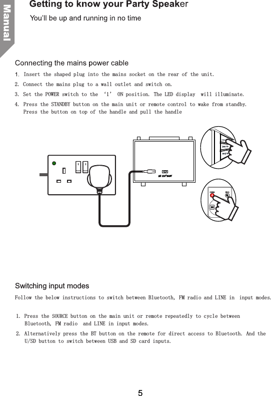 Insert the shaped plug into the mains socket on the rear of the unit.2. Connect the mains plug to a wall outlet and switch on. 3. Set the POWER switch to the &lsquo;1&rsquo; ON position. The LED display  will illuminate.4.  Press the STANDBY button on the main unit or remote control to wake from standby. Press the button on top of the handle and pull the handle Switching input modesFollow the below instructions to switch between Bluetooth, FM radio and LINE in  input modes.1. Press the SOURCE button on the main unit or remote repeatedly to cycle between Bluetooth, FM radio  and LINE in input modes.2. Alternatively press the BT button on the remote for direct access to Bluetooth. And the U/SD button to switch between USB and SD card inputs.AC 110~2 4 0 V/CH-/CH+5