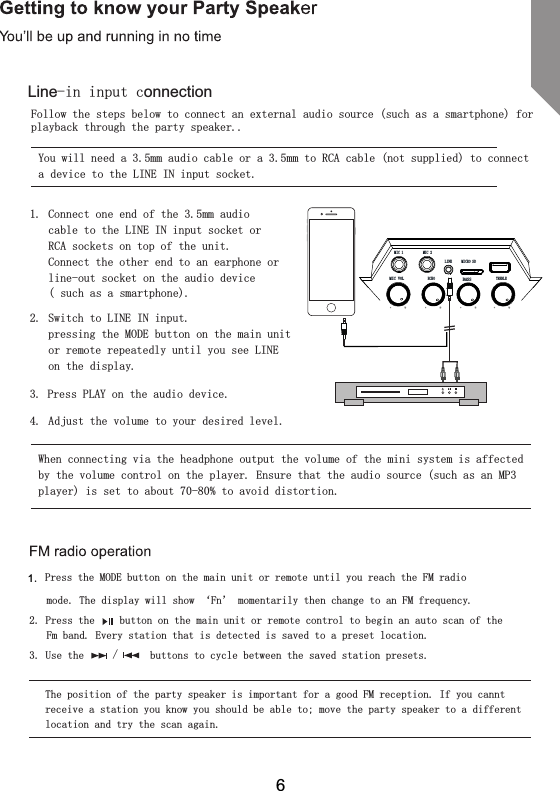 Follow the steps below to connect an external audio source (such as a smartphone) for playback through the party speaker..You will need a 3.5mm audio cable or a 3.5mm to RCA cable (not supplied) to connect a device to the LINE IN input socket.1.  Connect one end of the 3.5mm audio cable to the LINE IN input socket or RCA sockets on top of the unit.Connect the other end to an earphone or line-out socket on the audio device  ( such as a smartphone).2.  Switch to LINE IN input.  pressing the MODE button on the main unit or remote repeatedly until you see LINE on the display.3. Press PLAY on the audio device.4.  Adjust the volume to your desired level.When connecting via the headphone output the volume of the mini system is affected by the volume control on the player. Ensure that the audio source (such as an MP3 player) is set to about 70-80% to avoid distortion.   Press the MODE button on the main unit or remote until you reach the FM radio  mode. The display will show &lsquo;Fn&rsquo; momentarily then change to an FM frequency.2. Press the   button on the main unit or remote control to begin an auto scan of the Fm band. Every station that is detected is saved to a preset location.3. Use the    /    buttons to cycle between the saved station presets.The position of the party speaker is important for a good FM reception. If you cannt receive a station you know you should be able to; move the party speaker to a different 1.location and try the scan again.6Line-in input connectionMIC VOL BASSMIC 1ECHO TREBLEMIC 2LINE MICRO SD
