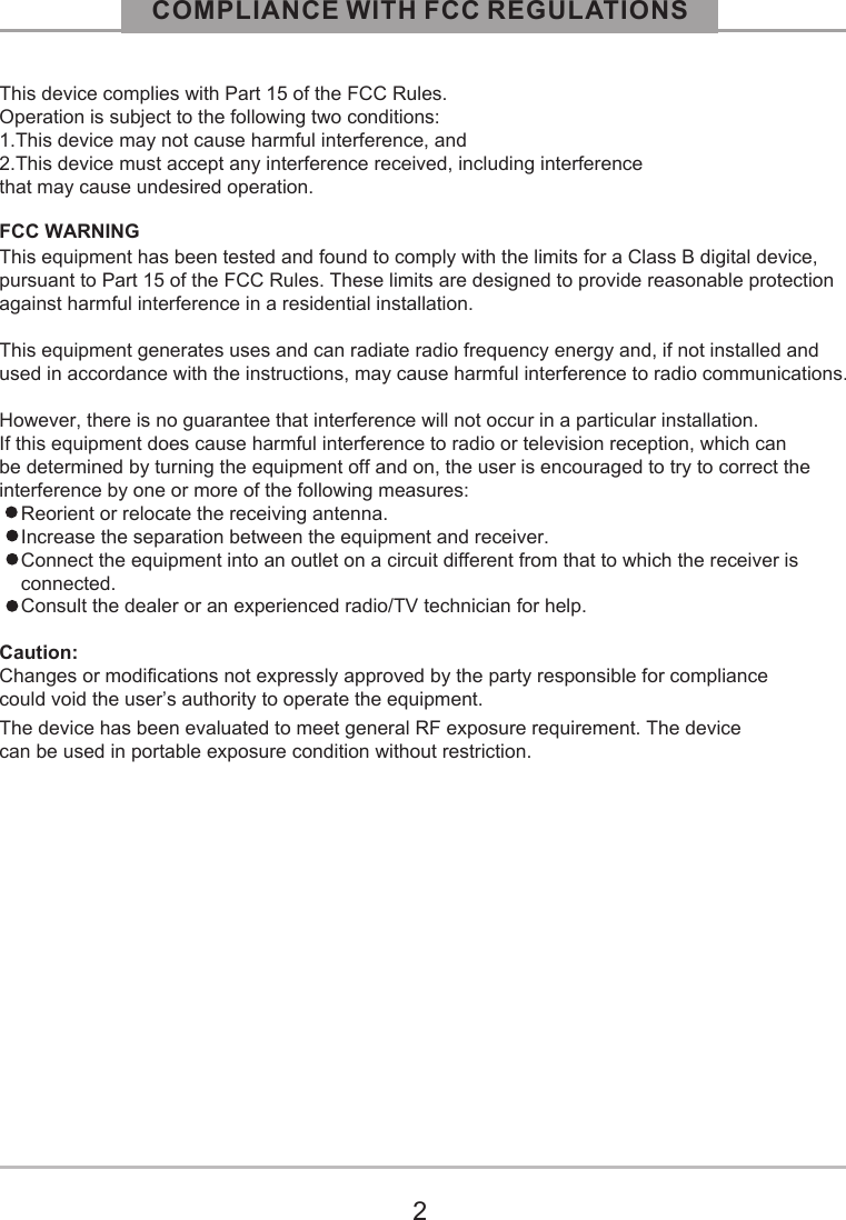 COMPLIANCE WITH FCC REGULATIONS2This device complies with Part 15 of the FCC Rules. Operation is subject to the following two conditions:1.This device may not cause harmful interference, and2.This device must accept any interference received, including interference that may cause undesired operation.FCC WARNINGThis equipment has been tested and found to comply with the limits for a Class B digital device, pursuant to Part 15 of the FCC Rules. These limits are designed to provide reasonable protection against harmful interference in a residential installation. This equipment generates uses and can radiate radio frequency energy and, if not installed and used in accordance with the instructions, may cause harmful interference to radio communications.However, there is no guarantee that interference will not occur in a particular installation. If this equipment does cause harmful interference to radio or television reception, which can be determined by turning the equipment off and on, the user is encouraged to try to correct the interference by one or more of the following measures:    Reorient or relocate the receiving antenna.    Increase the separation between the equipment and receiver.    Connect the equipment into an outlet on a circuit different from that to which the receiver is     connected.    Consult the dealer or an experienced radio/TV technician for help.Caution:Changes or modifications not expressly approved by the party responsible for compliance could void the user&rsquo;s authority to operate the equipment.The device has been evaluated to meet general RF exposure requirement. The devicecan be used in portable exposure condition without restriction.