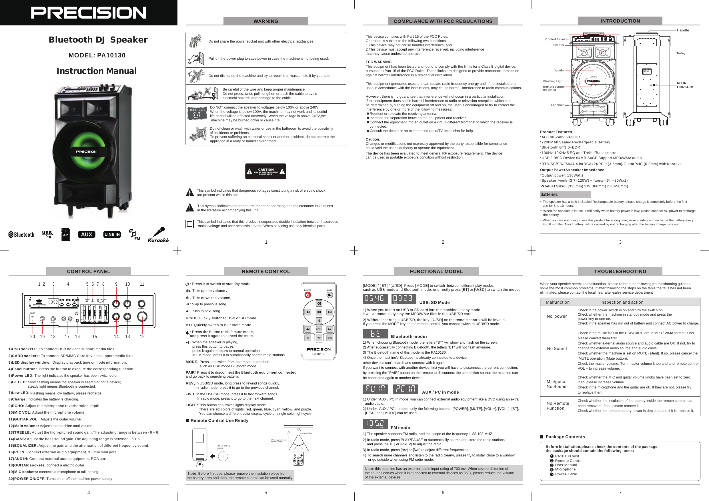Do NOT connect the speaker to voltages below 100V or above 240V.When the voltage is below 100V, the machine may not work and its useful life period will be affected adversely. When the voltage is above 240V,the machine may be burned down or cause fire.Be careful of the wire and keep proper maintenance.Do not press, twist, pull, lengthen or push the cable to avoid electrical hazards and damage to the cable.Do not share the power socket unit with other electrical appliances.Pull off the power plug to save power in case the machine is not being used.Do not clean or wash with water or use in the bathroom to avoid the possibility of accidents or problems.Do not dismantle the machine and try to repair it or reassemble it by yourself.1 2 3456 7 8 9 10 1120 19 18 17 16 15 14 13 121)USB  :  To connect USB devices support media files.sockets2)CARD  : sockets To connect SD/MMC Card devices support media files.3)LED display window:  Display playback time or mode information.4)Panel button:  Press the button to execute the corresponding function.5)Power LED: The light indicates the speaker has been switched on.6)BT LED: Slow flashing means the speaker is searching for a device; steady light means Bluetooth is connected.Flashing means low battery, please recharge..7)Low LED: 8)Charge: Indicates the battery is charging.9)ECHO: Adjust the microphone reverberation depth.10)MIC VOL: Adjust the microphone volume.11) :  Adjusts the guitar volume.GUITAR VOL12)Main volume: Adjusts the machine total volume.13)TREBLE: Adjust the high-pitched sound gain.The adjusting range is between - 6 + 6.14)BASS: Adjust the bass sound gain.The adjusting range is between - 6 + 6.15)EQUALIZER: Adjust the gain and the attenuation of different frequency sound.16)PC IN: Connect external audio equipment, 3.5mm mini port.17)AUX IN: Connect external audio equipment, RCA port.18)GUITAR sockets: connect a electric guitar.19)MIC sockets: connects a microphone to talk or sing.20)POWER ON/OFF: Turns on or off the machine power supplyTo prevent suffering an electrical shock or another accident, do not operate the appliance in a rainy or humid environment.This symbol indicates that dangerous voltages constituting a risk of electric shock are present within this unit.This symbol indicates that there are important operating and maintenance instructions in the literature accompanying this unit.This symbol indicates that this product incorporates double insulation between hazardous mains voltage and user accessible parts. When servicing use only identical parts.WARNINGWhen your speaker seems to malfunction, please refer to the following troubleshooting guide to solve the most common problems. If after following the steps on the table the fault has not been eliminated, please contact the local near after-sales service departmentCheck if the music files in the USB/CARD are in MP3 / WMA format, if not, please convert them first.Check whether external audio source and audio cable are OK. If not, try to change the external audio source and audio cable.Check whether the machine is set on MUTE (silent). If so, please cancel the MUTE operation (Mute button).Check the master volume. Turn master volume knob and and remote control VOL + to increase volume.Malfunction Inspection and actionNo powerCheck if the power switch is on and turn the switch on.Check whether the machine in standby mode and press the power key to turn on.Check if the speaker has run out of battery and connect AC power to charge.No SoundMic/guitarNo SoundCheck whether the MIC and guitar volume knobs have been set to zero. If so, please increase volume.Check if the microphone and the guitar are ok. If they are not, please try to replace them.CONTROL PANEL TROUBLESHOOTINGCOMPLIANCE WITH FCC REGULATIONS1 2 3No RemoteFunctionCheck whether the insulation of the battery inside the remote control has been removed. If not, please remove it.Check whether the remote battery power is depleted and if it is, replace it.Package ContentsBefore installation,please check the contents of the package.the package should contain the following items:PA10130 hostUser Manual5Remote ControlNote: Before first use, please remove the insulation piece from the battery area and then, the remote control can be used normally: Press it to switch to standby mode.MODE: Press it to switch from one mode to another, such as USB mode Bluetooth mode.. : Turn up the volume .: Turn down the volume.: Skip to next song.: When the speaker is playing, press this button to pause; press it again to return to normal operation. In FM mode, press it to automatically search radio stations.BT: Quickly switch to Bluetooth mode.U/SD: Quickly switch to USB or SD mode.: Press the button to shift mute mode, and press it again to cancel the mute.PAIR: Press it to disconnect the Bluetooth equipment connected, and go back to searching pattern.: Skip to previous song.FWD: In the USB/SD mode, press it to fast forward songs. In radio mode, press it to go to the next channel.REV: In USB/SD mode, long press to rewind songs quickly. In radio mode, press it to go to the previous channel.Remote Control Use ReadyREMOTE CONTROL1) When choosing Bluetooth mode, the letters &ldquo;BT&rdquo; will show and flash on the screen.2) After successfully connecting Bluetooth, the letters &ldquo;BT&rdquo; will not flash anymore.3) The Bluetooth name of this model is the PA10130.4) Once the machine's Bluetooth is already connected to a device, other devices can't search and connect with it again.If you want to connect with another device, first you will have to disconnect the current connection, by pressing the &ldquo;PAIR&rdquo; button on the remote to disconnect the connection so that the machine can be connected again to another device.[MODE] / [ BT] / [U/SD]: Press [MODE] to switch  between different play modes, such as USB mode and Bluetooth mode, or directly press [BT] or [U/SD] to switch the mode.USB/SD Mode：1) When you insert an USB or SD card into the machine, in any mode,it will automatically play the MP3/WMA files in the USB/SD card.2) Without inserting a USB/SD, the key: [U/SD] on the remote control will be invalid. If you press the MODE key on the remote control, you cannot switch to USB/SD mode. Bluetooth mode：AUX / PC in  ：mode1) Under &ldquo;AUX / PC In mode, you can connect external audio equipment like a DVD using an extra audio cable.2) Under "AUX / PC In mode, only the following buttons: [POWER], [MUTE], [VOL +], [VOL -] ,[BT], [U/SD] and [MODE] can be usedFUNCTIONAL MODELNote: this machine has an external audio input rating of 700 mv. When severe distortion ofthe sounds occurs when it is connected to external devices as DVD, please reduce the volume of the external devicesMODEL: PA101301) The speaker supports FM radio, and the scope of the frequency is 88-108 MHZ.2) In radio mode, press PLAY/PAUSE to automatically search and store the radio stations,   and press [NEXT] or [PREV] to adjust the radio.3) In radio mode, press [rev] or [fwd] to adjust different frequencies.4) To search more channels and listen to the radio clearly, please try to install close to a window or go outside when using FM radio mode.FM mode:100~240VMicrophonePower-CableSDLIGH TLIGHT: This button can switch lights display mode. There are six colors of lights: red, green, blue, cyan, yellow, and purple.You can choose a different color display cycle or single color light cycle.FM MHzPA10130SDUSBProduct Features*AC 100-240V 50-60Hz*7200MAh Sealed Rechargeable Battery*100Hz-10KHz 5 EQ and Treble/Bass control*Bluetooth BT3.0+EDR*USB 2.0/SD Device 64MB-64GB Support MP3/WMA audio*BT/USB/SD/FM/AUX  /PC in /Guitar/MIC   with Karaokein(RCAx2) (3.5mm) (6.3mm)Output Power&amp;speaker Impedance:*Output power: 130Watts*Speaker:  3&Omega;- 120W) +  6 30Wx2)Woofer( Tweeter ( &Omega;-* * When the speaker is in use, it will notify when battery power is low; please connect AC power to recharge the battery.The speaker has a built-in Sealed Rechargeable battery; please charge it completely before the first use for 8 to 10 hours.* When you are not going to use this product for a long time, store it safely and recharge the battery every 4 to 6 months. Avoid battery failure caused by not recharging after the battery charge runs out.Batteries:INTRODUCTIONProduct Size:L(325mm) x W(360mm) x H(650mm) This device complies with Part 15 of the FCC Rules. Operation is subject to the following two conditions:1.This device may not cause harmful interference, and2.This device must accept any interference received, including interference that may cause undesired operation.FCC WARNINGThis equipment has been tested and found to comply with the limits for a Class B digital device, pursuant to Part 15 of the FCC Rules. These limits are designed to provide reasonable protection against harmful interference in a residential installation. This equipment generates uses and can radiate radio frequency energy and, if not installed and used in accordance with the instructions, may cause harmful interference to radio communications.However, there is no guarantee that interference will not occur in a particular installation. If this equipment does cause harmful interference to radio or television reception, which can be determined by turning the equipment off and on, the user is encouraged to try to correct the interference by one or more of the following measures:    Reorient or relocate the receiving antenna.    Increase the separation between the equipment and receiver.    Connect the equipment into an outlet on a circuit different from that to which the receiver is     connected.    Consult the dealer or an experienced radio/TV technician for help.Caution:Changes or modifications not expressly approved by the party responsible for compliance could void the user&rsquo;s authority to operate the equipment.456 7Bluetooth DJ Speaker  Control PanelLoopholeTweeterWooferFlashing LightRemote control receivingAC IN100-240VHandleTrolleyPA1013 0Within approximately8Meter(25 feet)receive window+Lithium BatteryCR20253VInstruction ManualThe device has been evaluated to meet general RF exposure requirement. The devicecan be used in portable exposure condition without restriction.