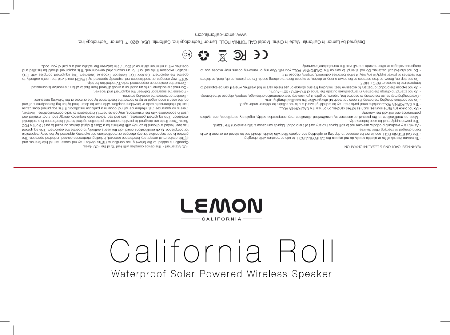 Designed by Lemon in California  Made in China  Model CALIFORNIA ROLL  Lemon Technology Inc. California, USA  &copy;2017  Lemon Technology Inc.  www.lemon-california.comFCC Statement - This device complies with Part 15 of the FCC Rules.Operation is  subject to the following two  conditions: (1)This device may not cause harmful  interference, and (2)This device must accept any interference received, including interference caused undesired operation. The has been tested and found to comply with the limits for a Class B digital device, pursuant to part 15 of the FCC Rules. These limits are designed to provide reasonable protection against harmful interference in a residential installation. This equipment generates, uses and can radiate radio frequency energy and, if not  installed and used in accordance with the instructions, may cause harmful interference to radio communications. However, there is no guarantee that interference will not occur in a particular installation. If this equipment does cause harmful interference to radio or television reception, which can be determined by turning the equipment off and on, the user is encouraged to try to correct the interference by one or more of the following measures:- Reorient or relocate the receiving antenna.- Increase the separation between the equipment and receiver.- Connect the equipment into an outlet on a circuit different from that to which the receiver is connected.- Consult the dealer or an experienced radio/TV technician for help.WARNINGS, CAUTIONS &amp; LEGAL INFORMATIONthe CALIFORNIA ROLL to rain or moisture while charging.being charged or charging other devices. - As with any electronic products, use care not to spill liquids into any part of the product. Liquids can cause a failure and- The power supply must be used indoors only. performance and will void the warranty.  near the CALIFORNIA ROLL. - The CALIFORNIA ROLL contains small parts that may be a choking hazard and is not suitable for children under age 3.- Do not continue charging the battery if it does not reach f- Overcharging may cause the battery to become hot, rupture, or ignite. If you see any heat deformation or leakage, properly dispose of the battery.- Do not attempt to charge the battery in temperatures outside the range of 0&deg;C-40&deg;C / 32&deg;F-105&deg;F.temperatures in excess of 60&deg;C / 140&deg;F. - Do not step on, throw, or drop batteries or the power supply or device, or expose them to a strong shook. Do not pierce, crush, dent, or deform the batteries or power supply in any way, if either becomes deformed, properly dispose of it.-  Do  not  short-circuit  batteries.  Do  not  attempt  to  service  the  CALIFORNIA  ROLL  yourself.  Opening  or  removing  covers  may  expose  you  to dangerous voltages or other hazards and will void the manufacturer`s warranty.NOTE: Any changes  or  modifications not  expressly  approved by LEMON  could  void the  user&rsquo;s  authority to operate  the  equipment.  Caution:  FCC  Radiation  Exposure  Statement  This  equipment  complies  with  FCC radiation  exposure limits set  forth  for  an uncontrolled environment. This  equipment  should  be installed and operated with a minimum distance of 20cm / 8 in between the radiator and any part of your body.