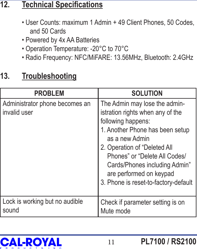 11 PL7100 / RS210012.  Technical Specications  &bull; User Counts: maximum 1 Admin + 49 Client Phones, 50 Codes,                   and 50 Cards  &bull; Powered by 4x AA Batteries  &bull; Operation Temperature: -20&deg;C to 70&deg;C  &bull; Radio Frequency: NFC/MiFARE: 13.56MHz, Bluetooth: 2.4GHz13.  TroubleshootingPROBLEM SOLUTIONAdministrator phone becomes an invalid userThe Admin may lose the admin-istration rights when any of the following happens:1. Another Phone has been setup      as a new Admin2. Operation of &ldquo;Deleted All     Phones&rdquo; or &ldquo;Delete All Codes/    Cards/Phones including Admin&rdquo;     are performed on keypad3. Phone is reset-to-factory-defaultLock is working but no audible soundCheck if parameter setting is on Mute mode