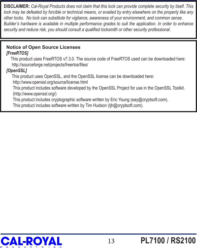 13 PL7100 / RS2100DISCLAIMER: Cal-Royal Products does not claim that this lock can provide complete security by itself. This lock may be defeated by forcible or technical means, or evaded by entry elsewhere on the property like any other locks.  No lock can substitute for vigilance, awareness of your environment, and common sense. Builder&rsquo;s hardware is available in multiple performance grades to suit the application. In order to enhance security and reduce risk, you should consult a qualied locksmith or other security professional.Notice of Open Source Licenses[FreeRTOS]    This product uses FreeRTOS v7.3.0. The source code of FreeRTOS used can be downloaded here:     http://sourceforge.net/projects/freertos/les/[OpenSSL]     This product uses OpenSSL, and the OpenSSL license can be downloaded here:      http://www.openssl.org/source/license.html      This product includes software developed by the OpenSSL Project for use in the OpenSSL Toolkit.      (http://www.openssl.org/)      This product includes cryptographic software written by Eric Young (eay@cryptsoft.com).      This product includes software written by Tim Hudson (tjh@cryptsoft.com).