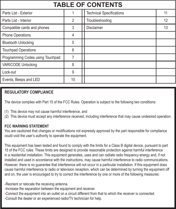 TABLE OF CONTENTSParts List - Exterior 1 Technical Specications 11Parts List - Interior 2 Troubleshooting 12Compatible cards and phones 3 Disclaimer 13Phone Operations 4Bluetooth Unlocking 5Touchpad Operations 6Programming Codes using Touchpad 7VARICODE Unlocking 8Lock-out 9Events, Beeps and LED 10REGULATORY COMPLIANCEThe device complies with Part 15 of the FCC Rules. Operation is subject to the following two conditions:(1)  This device may not cause harmful interference, and(2)  This device must accept any interference received, including interference that may cause undesired operation.FCC WARNING STATEMENTYou are cautioned that changes or modications not expressly approved by the part responsible for compliance could void the user&rsquo;s authority to operate the equipment.This equipment has been tested and found to comply with the limits for a Class B digital device, pursuant to part 15 of the FCC rules. These limits are designed to provide reasonable protection against harmful interference in a residential installation. This equipment generates, uses and can radiate radio frequency energy and, if not installed and used in accordance with the instructions, may cause harmful interference to radio communications. However, there is no guarantee that interference will not occur in a particular installation. If this equipment does cause harmful interference to radio or television reception, which can be determined by turning the equipment off and on, the user is encouraged to try to correct the interference by one or more of the following measures:-Reorient or relocate the receiving antenna.-Increase the separation between the equipment and receiver.-Connect the equipment into an outlet on a circuit different from that to which the receiver is connected.-Consult the dealer or an experienced radio/TV technician for help.