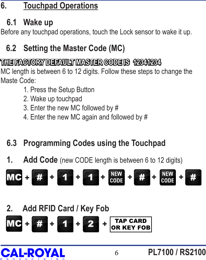 6PL7100 / RS21006.  Touchpad Operations   6.1  Wake upBefore any touchpad operations, touch the Lock sensor to wake it up.   6.2  Setting the Master Code (MC)THE FACTORY DEFAULT MASTER CODE IS  12341234MC length is between 6 to 12 digits. Follow these steps to change the Maste Code:  1. Press the Setup Button   2. Wake up touchpad  3. Enter the new MC followed by #  4. Enter the new MC again and followed by #   6.3  Programming Codes using the Touchpad   1.  Add Code (new CODE length is between 6 to 12 digits)   2.     Add RFID Card / Key FobMC # 1 1 NEWCODE #NEWCODE #++ + + + + +MC # 1 2 TAP CARD OR KEY FOB+ + + +