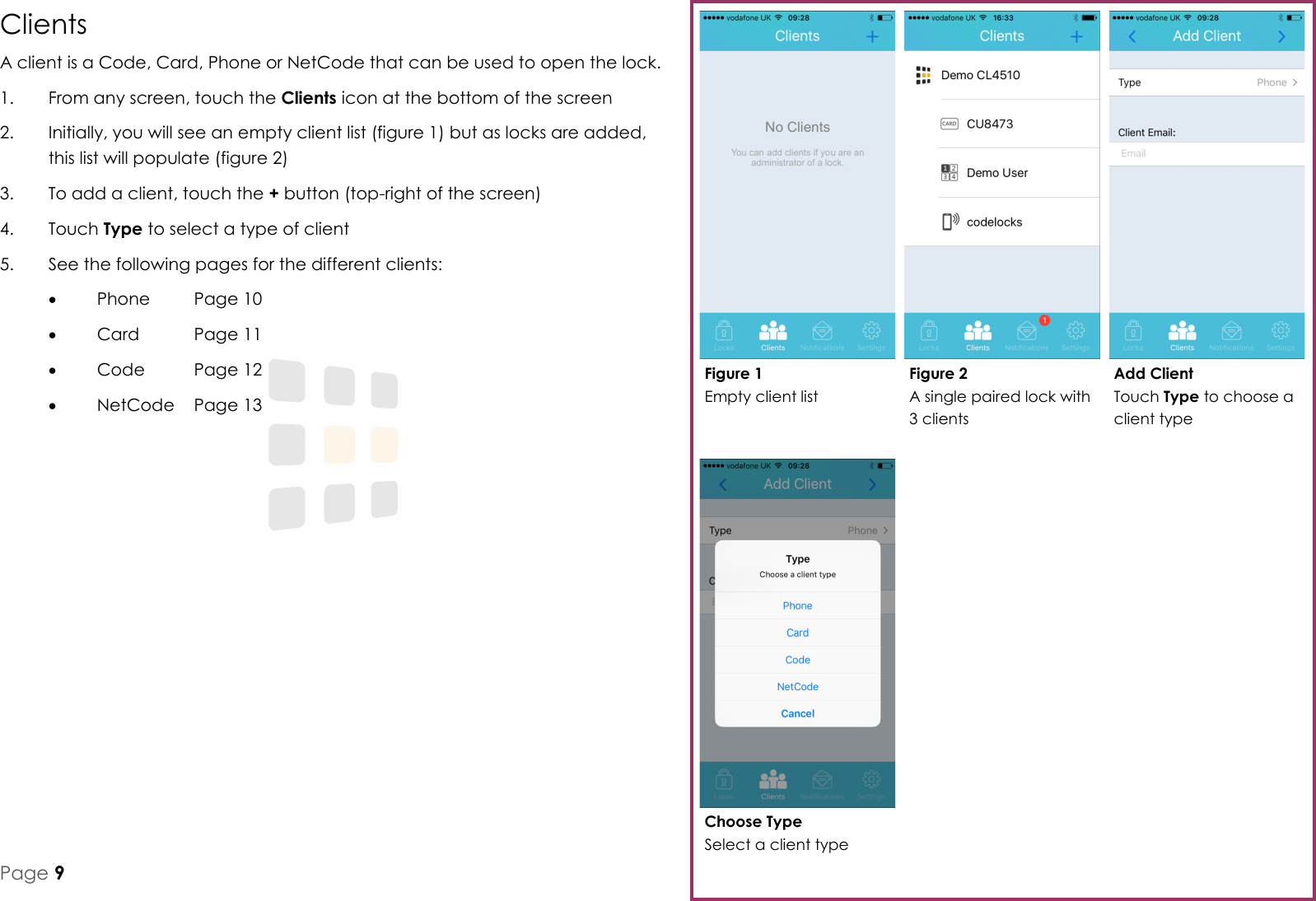 Choose Type Select a client type Add Client Touch Type to choose a client type Figure 2 A single paired lock with 3 clients Figure 1 Empty client list Page 9 Clients A client is a Code, Card, Phone or NetCode that can be used to open the lock. 1.  From any screen, touch the Clients icon at the bottom of the screen 2.  Initially, you will see an empty client list (figure 1) but as locks are added, this list will populate (figure 2) 3.  To add a client, touch the + button (top-right of the screen) 4.  Touch Type to select a type of client 5.  See the following pages for the different clients:   Phone  Page 10   Card   Page 11   Code   Page 12   NetCode  Page 13 