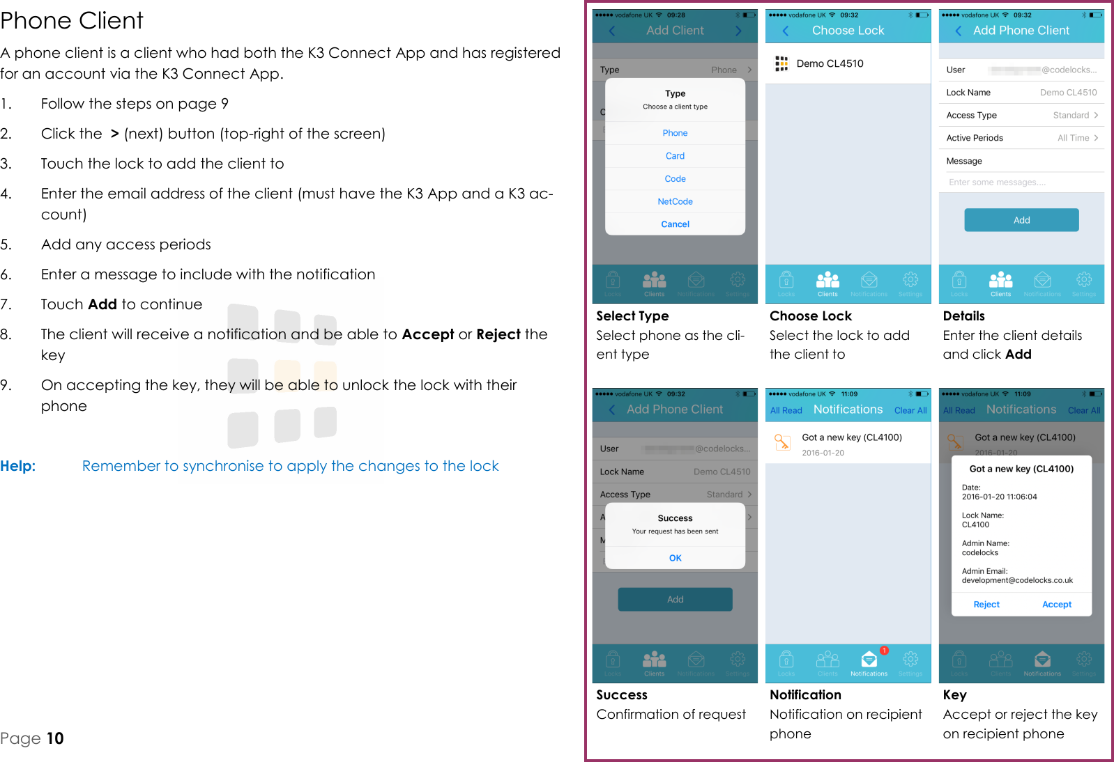 Key Accept or reject the key on recipient phone Success Confirmation of request Details Enter the client details and click Add Choose Lock Select the lock to add the client to Select Type Select phone as the cli-ent type Notification Notification on recipient phone Page 10 Phone Client A phone client is a client who had both the K3 Connect App and has registered for an account via the K3 Connect App. 1.  Follow the steps on page 9 2.  Click the  > (next) button (top-right of the screen) 3.  Touch the lock to add the client to 4.  Enter the email address of the client (must have the K3 App and a K3 ac-count) 5.  Add any access periods 6.  Enter a message to include with the notification 7.  Touch Add to continue 8.  The client will receive a notification and be able to Accept or Reject the key 9.  On accepting the key, they will be able to unlock the lock with their phone  Help:   Remember to synchronise to apply the changes to the lock 