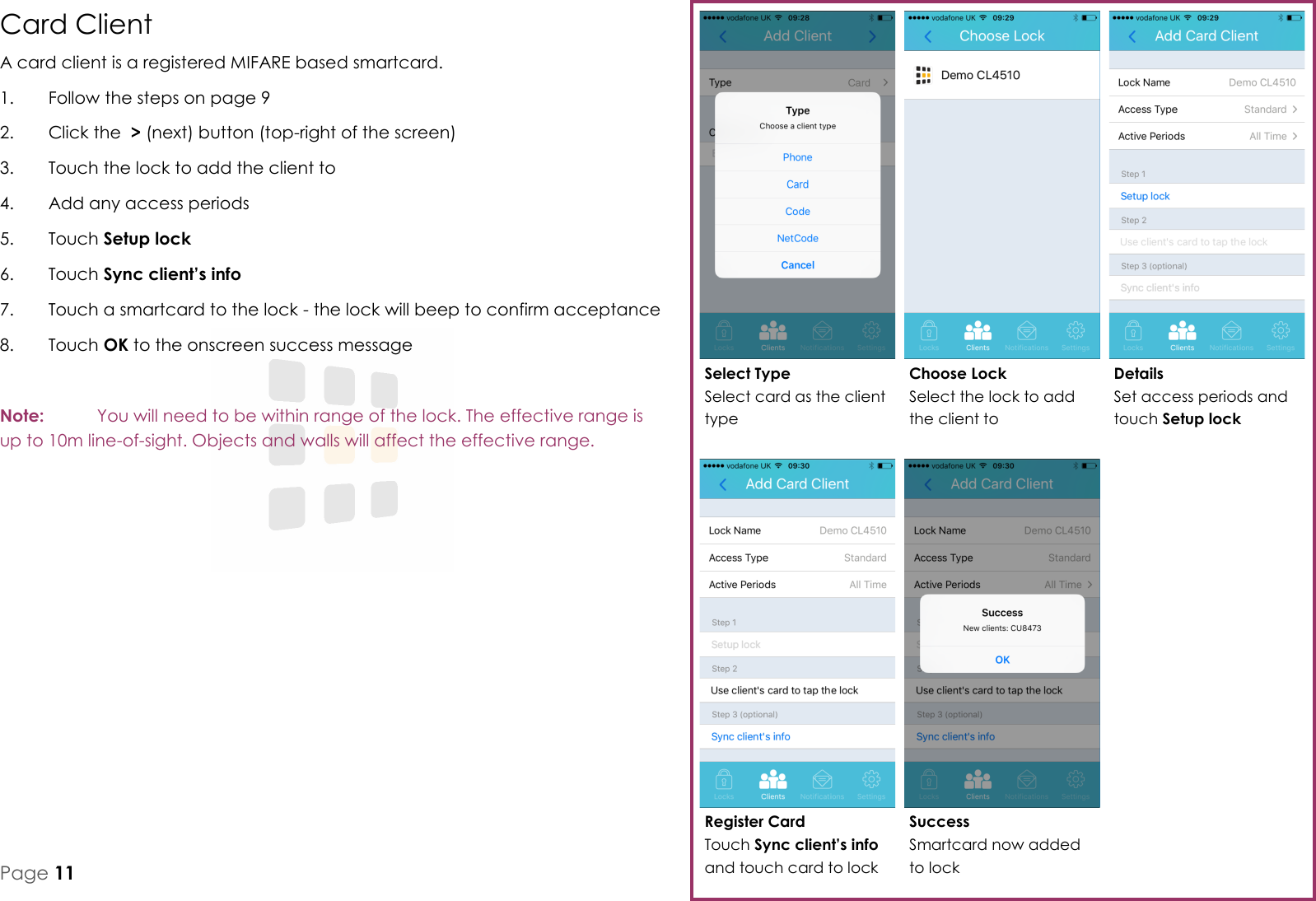 Register Card Touch Sync client&rsquo;s info and touch card to lock Details Set access periods and touch Setup lock Choose Lock Select the lock to add the client to Select Type Select card as the client type Success Smartcard now added to lock Page 11 Card Client A card client is a registered MIFARE based smartcard. 1.  Follow the steps on page 9 2.  Click the  > (next) button (top-right of the screen) 3.  Touch the lock to add the client to 4.  Add any access periods 5.  Touch Setup lock 6.  Touch Sync client&rsquo;s info 7.  Touch a smartcard to the lock - the lock will beep to confirm acceptance 8.  Touch OK to the onscreen success message  Note:   You will need to be within range of the lock. The effective range is up to 10m line-of-sight. Objects and walls will affect the effective range.   