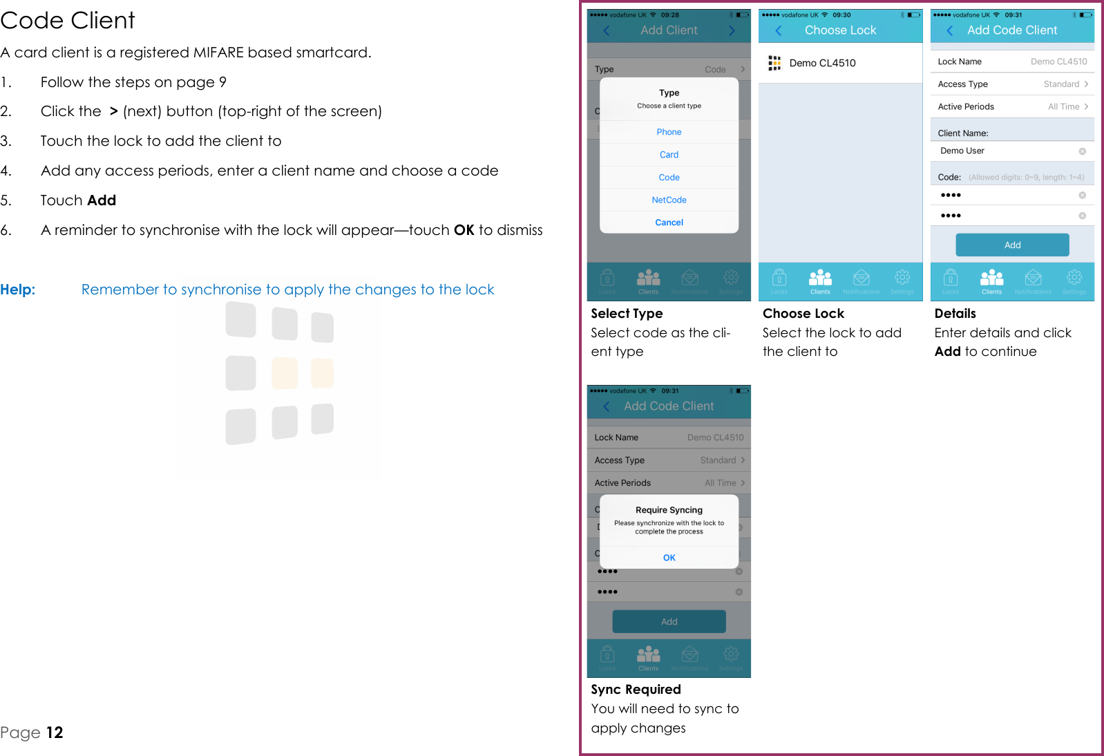 Sync Required You will need to sync to apply changes Details Enter details and click Add to continue Choose Lock Select the lock to add the client to Select Type Select code as the cli-ent type Page 12 Code Client A card client is a registered MIFARE based smartcard. 1.  Follow the steps on page 9 2.  Click the  > (next) button (top-right of the screen) 3.  Touch the lock to add the client to 4.  Add any access periods, enter a client name and choose a code 5.  Touch Add 6.  A reminder to synchronise with the lock will appear&mdash;touch OK to dismiss  Help:   Remember to synchronise to apply the changes to the lock  