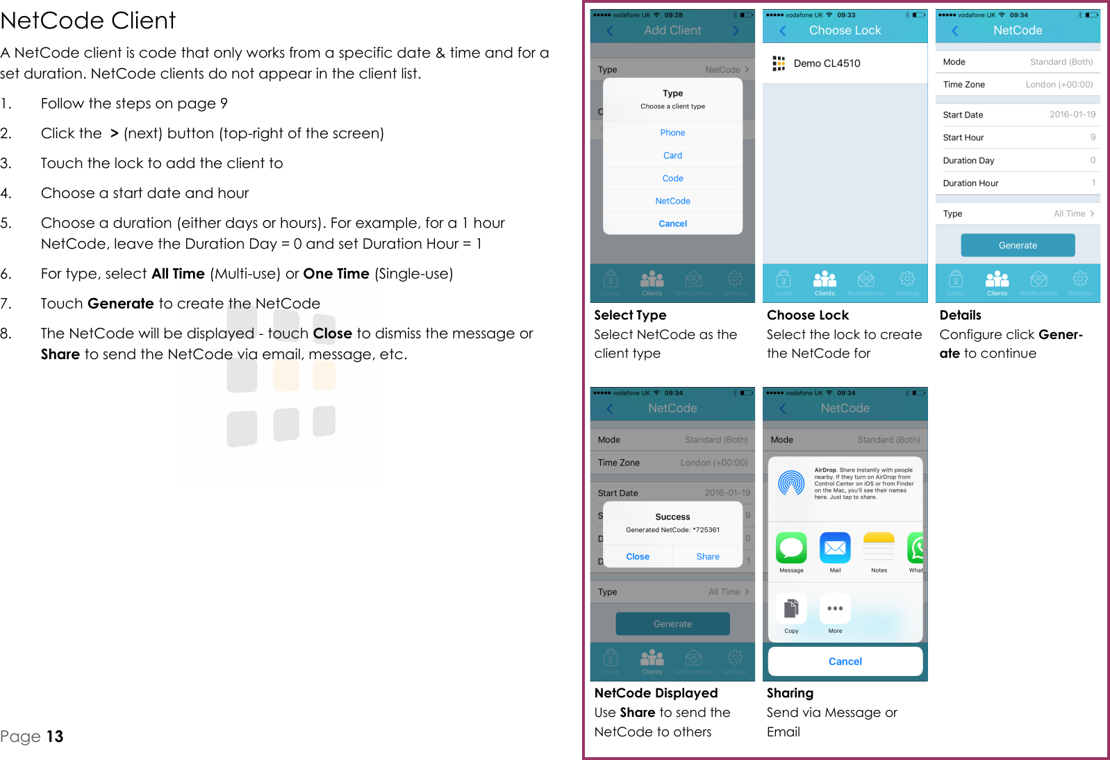 NetCode Displayed Use Share to send the NetCode to others Details Configure click Gener-ate to continue Choose Lock Select the lock to create the NetCode for Select Type Select NetCode as the client type Sharing Send via Message or Email Page 13 NetCode Client A NetCode client is code that only works from a specific date &amp; time and for a set duration. NetCode clients do not appear in the client list. 1.  Follow the steps on page 9 2.  Click the  > (next) button (top-right of the screen) 3.  Touch the lock to add the client to 4.  Choose a start date and hour 5.  Choose a duration (either days or hours). For example, for a 1 hour NetCode, leave the Duration Day = 0 and set Duration Hour = 1 6.  For type, select All Time (Multi-use) or One Time (Single-use) 7.  Touch Generate to create the NetCode 8.  The NetCode will be displayed - touch Close to dismiss the message or Share to send the NetCode via email, message, etc.   
