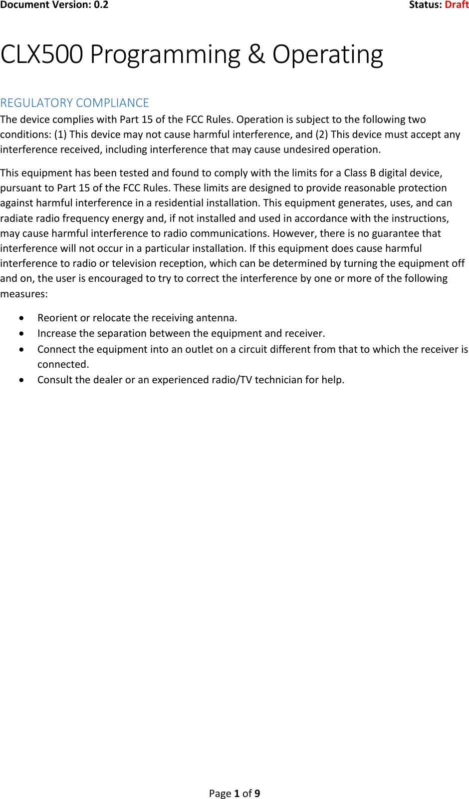 Document Version: 0.2  Status: Draft  Page 1 of 9 CLX500 Programming &amp; Operating  REGULATORY COMPLIANCE The device complies with Part 15 of the FCC Rules. Operation is subject to the following two conditions: (1) This device may not cause harmful interference, and (2) This device must accept any interference received, including interference that may cause undesired operation. This equipment has been tested and found to comply with the limits for a Class B digital device, pursuant to Part 15 of the FCC Rules. These limits are designed to provide reasonable protection against harmful interference in a residential installation. This equipment generates, uses, and can radiate radio frequency energy and, if not installed and used in accordance with the instructions, may cause harmful interference to radio communications. However, there is no guarantee that interference will not occur in a particular installation. If this equipment does cause harmful interference to radio or television reception, which can be determined by turning the equipment off and on, the user is encouraged to try to correct the interference by one or more of the following measures:  Reorient or relocate the receiving antenna.  Increase the separation between the equipment and receiver.  Connect the equipment into an outlet on a circuit different from that to which the receiver is connected.  Consult the dealer or an experienced radio/TV technician for help.       