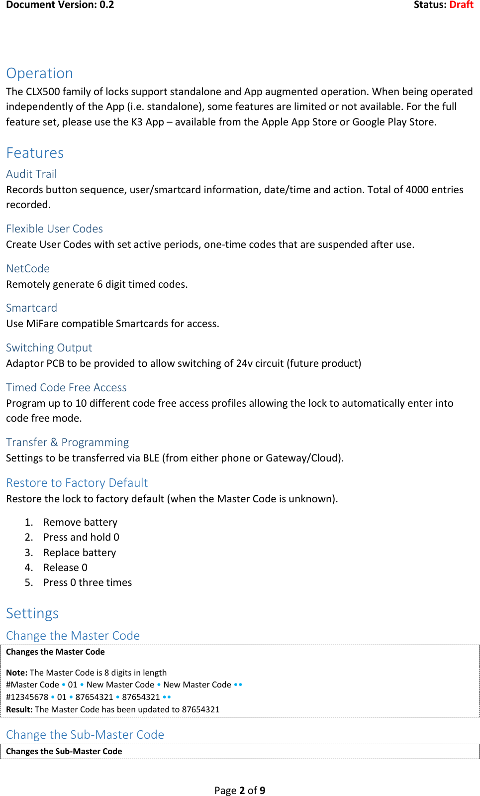 Document Version: 0.2  Status: Draft  Page 2 of 9  Operation The CLX500 family of locks support standalone and App augmented operation. When being operated independently of the App (i.e. standalone), some features are limited or not available. For the full feature set, please use the K3 App &ndash; available from the Apple App Store or Google Play Store. Features Audit Trail Records button sequence, user/smartcard information, date/time and action. Total of 4000 entries recorded. Flexible User Codes Create User Codes with set active periods, one-time codes that are suspended after use. NetCode Remotely generate 6 digit timed codes. Smartcard Use MiFare compatible Smartcards for access. Switching Output Adaptor PCB to be provided to allow switching of 24v circuit (future product) Timed Code Free Access Program up to 10 different code free access profiles allowing the lock to automatically enter into code free mode. Transfer &amp; Programming Settings to be transferred via BLE (from either phone or Gateway/Cloud). Restore to Factory Default Restore the lock to factory default (when the Master Code is unknown). 1. Remove battery 2. Press and hold 0 3. Replace battery 4. Release 0 5. Press 0 three times Settings Change the Master Code Changes the Master Code Note: The Master Code is 8 digits in length #Master Code &bull; 01 &bull; New Master Code &bull; New Master Code &bull;&bull; #12345678 &bull; 01 &bull; 87654321 &bull; 87654321 &bull;&bull; Result: The Master Code has been updated to 87654321 Change the Sub-Master Code Changes the Sub-Master Code 
