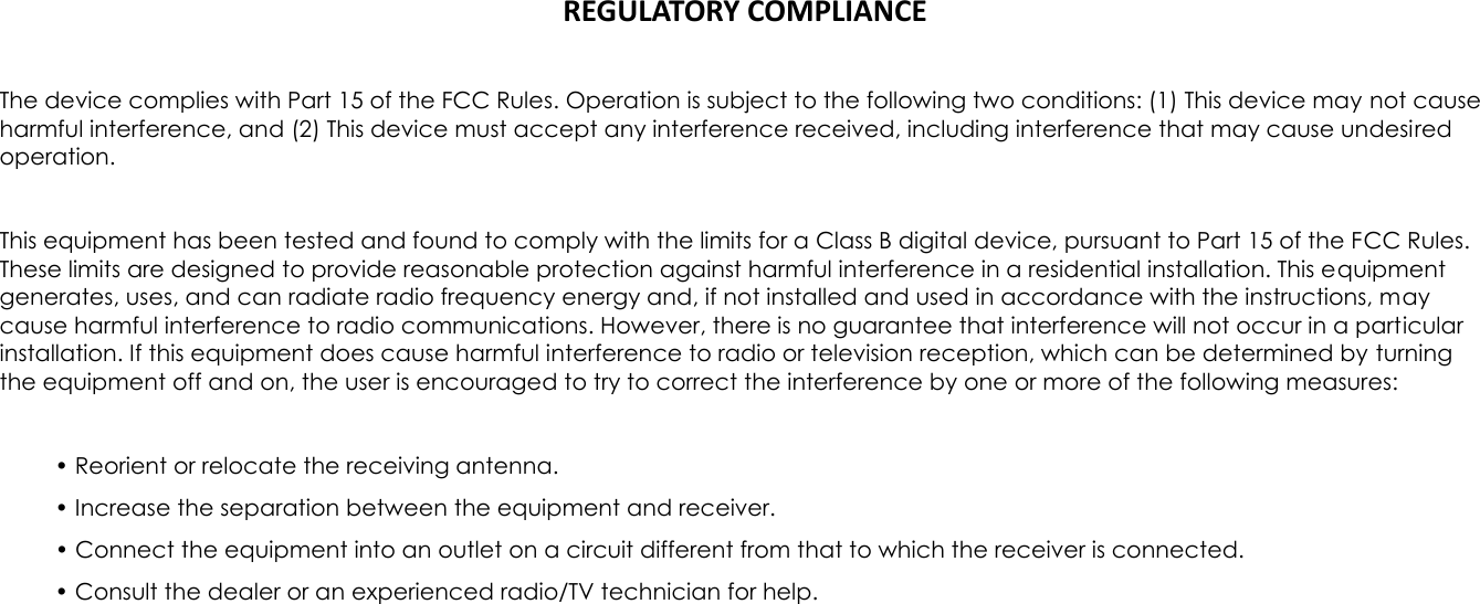 REGULATORY COMPLIANCE  The device complies with Part 15 of the FCC Rules. Operation is subject to the following two conditions: (1) This device may not cause harmful interference, and (2) This device must accept any interference received, including interference that may cause undesired operation.  This equipment has been tested and found to comply with the limits for a Class B digital device, pursuant to Part 15 of the FCC Rules. These limits are designed to provide reasonable protection against harmful interference in a residential installation. This equipment generates, uses, and can radiate radio frequency energy and, if not installed and used in accordance with the instructions, may cause harmful interference to radio communications. However, there is no guarantee that interference will not occur in a particular installation. If this equipment does cause harmful interference to radio or television reception, which can be determined by turning the equipment off and on, the user is encouraged to try to correct the interference by one or more of the following measures:  &bull; Reorient or relocate the receiving antenna. &bull; Increase the separation between the equipment and receiver. &bull; Connect the equipment into an outlet on a circuit different from that to which the receiver is connected. &bull; Consult the dealer or an experienced radio/TV technician for help. 