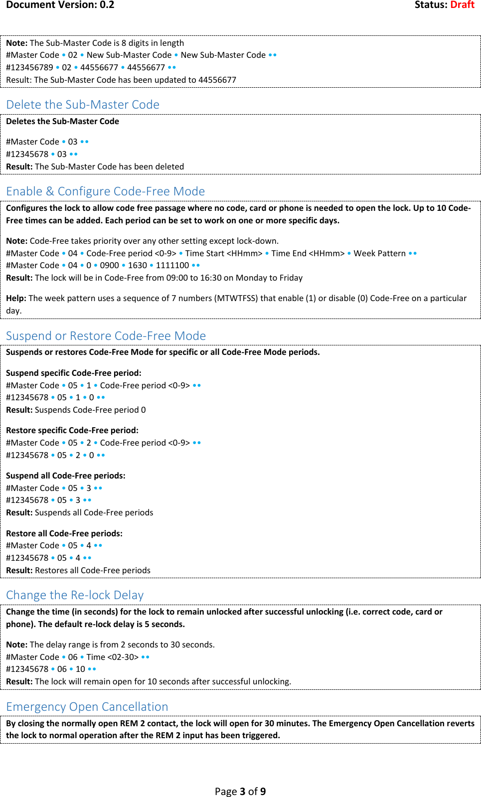 Document Version: 0.2  Status: Draft  Page 3 of 9 Note: The Sub-Master Code is 8 digits in length #Master Code &bull; 02 &bull; New Sub-Master Code &bull; New Sub-Master Code &bull;&bull; #123456789 &bull; 02 &bull; 44556677 &bull; 44556677 &bull;&bull; Result: The Sub-Master Code has been updated to 44556677 Delete the Sub-Master Code Deletes the Sub-Master Code #Master Code &bull; 03 &bull;&bull; #12345678 &bull; 03 &bull;&bull; Result: The Sub-Master Code has been deleted Enable &amp; Configure Code-Free Mode Configures the lock to allow code free passage where no code, card or phone is needed to open the lock. Up to 10 Code-Free times can be added. Each period can be set to work on one or more specific days. Note: Code-Free takes priority over any other setting except lock-down. #Master Code &bull; 04 &bull; Code-Free period <0-9> &bull; Time Start <HHmm> &bull; Time End <HHmm> &bull; Week Pattern &bull;&bull; #Master Code &bull; 04 &bull; 0 &bull; 0900 &bull; 1630 &bull; 1111100 &bull;&bull; Result: The lock will be in Code-Free from 09:00 to 16:30 on Monday to Friday Help: The week pattern uses a sequence of 7 numbers (MTWTFSS) that enable (1) or disable (0) Code-Free on a particular day. Suspend or Restore Code-Free Mode Suspends or restores Code-Free Mode for specific or all Code-Free Mode periods. Suspend specific Code-Free period: #Master Code &bull; 05 &bull; 1 &bull; Code-Free period <0-9> &bull;&bull; #12345678 &bull; 05 &bull; 1 &bull; 0 &bull;&bull; Result: Suspends Code-Free period 0 Restore specific Code-Free period: #Master Code &bull; 05 &bull; 2 &bull; Code-Free period <0-9> &bull;&bull; #12345678 &bull; 05 &bull; 2 &bull; 0 &bull;&bull; Suspend all Code-Free periods: #Master Code &bull; 05 &bull; 3 &bull;&bull; #12345678 &bull; 05 &bull; 3 &bull;&bull; Result: Suspends all Code-Free periods Restore all Code-Free periods: #Master Code &bull; 05 &bull; 4 &bull;&bull; #12345678 &bull; 05 &bull; 4 &bull;&bull; Result: Restores all Code-Free periods Change the Re-lock Delay Change the time (in seconds) for the lock to remain unlocked after successful unlocking (i.e. correct code, card or phone). The default re-lock delay is 5 seconds. Note: The delay range is from 2 seconds to 30 seconds. #Master Code &bull; 06 &bull; Time <02-30> &bull;&bull; #12345678 &bull; 06 &bull; 10 &bull;&bull; Result: The lock will remain open for 10 seconds after successful unlocking. Emergency Open Cancellation By closing the normally open REM 2 contact, the lock will open for 30 minutes. The Emergency Open Cancellation reverts the lock to normal operation after the REM 2 input has been triggered. 