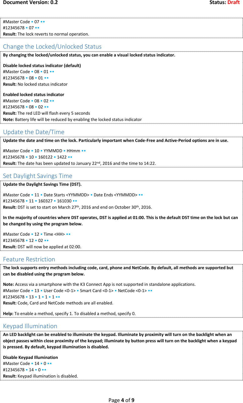 Document Version: 0.2  Status: Draft  Page 4 of 9 #Master Code &bull; 07 &bull;&bull; #12345678 &bull; 07 &bull;&bull; Result: The lock reverts to normal operation. Change the Locked/Unlocked Status By changing the locked/unlocked status, you can enable a visual locked status indicator. Disable locked status indicator (default) #Master Code &bull; 08 &bull; 01 &bull;&bull; #12345678 &bull; 08 &bull; 01 &bull;&bull; Result: No locked status indicator Enabled locked status indicator #Master Code &bull; 08 &bull; 02 &bull;&bull; #12345678 &bull; 08 &bull; 02 &bull;&bull; Result: The red LED will flash every 5 seconds Note: Battery life will be reduced by enabling the locked status indicator Update the Date/Time Update the date and time on the lock. Particularly important when Code-Free and Active-Period options are in use. #Master Code &bull; 10 &bull; YYMMDD &bull; HHmm &bull;&bull; #12345678 &bull; 10 &bull; 160122 &bull; 1422 &bull;&bull; Result: The date has been updated to January 22nd, 2016 and the time to 14:22. Set Daylight Savings Time Update the Daylight Savings Time (DST).  #Master Code &bull; 11 &bull; Date Starts <YYMMDD> &bull; Date Ends <YYMMDD> &bull;&bull; #12345678 &bull; 11 &bull; 160327 &bull; 161030 &bull;&bull; Result: DST is set to start on March 27th, 2016 and end on October 30th, 2016. In the majority of countries where DST operates, DST is applied at 01:00. This is the default DST time on the lock but can be changed by using the program below. #Master Code &bull; 12 &bull; Time <HH> &bull;&bull; #12345678 &bull; 12 &bull; 02 &bull;&bull; Result: DST will now be applied at 02:00. Feature Restriction The lock supports entry methods including code, card, phone and NetCode. By default, all methods are supported but can be disabled using the program below. Note: Access via a smartphone with the K3 Connect App is not supported in standalone applications. #Master Code &bull; 13 &bull; User Code <0-1> &bull; Smart Card <0-1> &bull; NetCode <0-1> &bull;&bull; #12345678 &bull; 13 &bull; 1 &bull; 1 &bull; 1 &bull;&bull; Result: Code, Card and NetCode methods are all enabled. Help: To enable a method, specify 1. To disabled a method, specify 0. Keypad Illumination An LED backlight can be enabled to illuminate the keypad. Illuminate by proximity will turn on the backlight when an object passes within close proximity of the keypad; illuminate by button press will turn on the backlight when a keypad is pressed. By default, keypad illumination is disabled. Disable Keypad Illumination #Master Code &bull; 14 &bull; 0 &bull;&bull; #12345678 &bull; 14 &bull; 0 &bull;&bull; Result: Keypad illumination is disabled. 