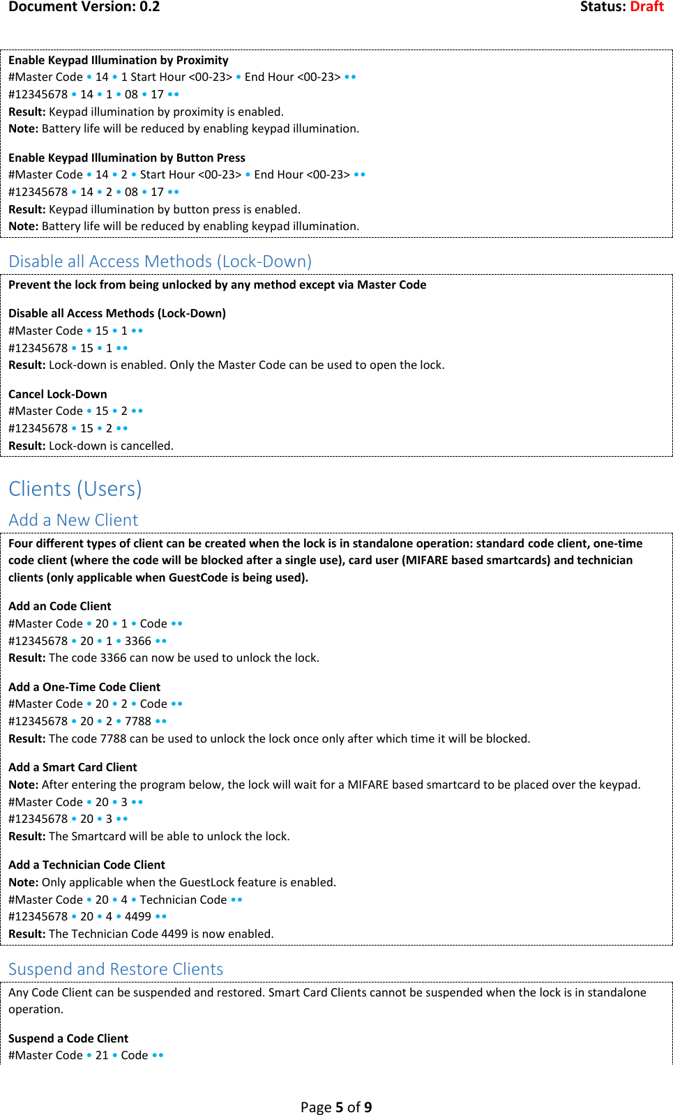 Document Version: 0.2  Status: Draft  Page 5 of 9 Enable Keypad Illumination by Proximity #Master Code &bull; 14 &bull; 1 Start Hour <00-23> &bull; End Hour <00-23> &bull;&bull; #12345678 &bull; 14 &bull; 1 &bull; 08 &bull; 17 &bull;&bull; Result: Keypad illumination by proximity is enabled. Note: Battery life will be reduced by enabling keypad illumination. Enable Keypad Illumination by Button Press #Master Code &bull; 14 &bull; 2 &bull; Start Hour <00-23> &bull; End Hour <00-23> &bull;&bull; #12345678 &bull; 14 &bull; 2 &bull; 08 &bull; 17 &bull;&bull; Result: Keypad illumination by button press is enabled. Note: Battery life will be reduced by enabling keypad illumination. Disable all Access Methods (Lock-Down) Prevent the lock from being unlocked by any method except via Master Code Disable all Access Methods (Lock-Down) #Master Code &bull; 15 &bull; 1 &bull;&bull; #12345678 &bull; 15 &bull; 1 &bull;&bull; Result: Lock-down is enabled. Only the Master Code can be used to open the lock. Cancel Lock-Down #Master Code &bull; 15 &bull; 2 &bull;&bull; #12345678 &bull; 15 &bull; 2 &bull;&bull; Result: Lock-down is cancelled. Clients (Users) Add a New Client Four different types of client can be created when the lock is in standalone operation: standard code client, one-time code client (where the code will be blocked after a single use), card user (MIFARE based smartcards) and technician clients (only applicable when GuestCode is being used). Add an Code Client #Master Code &bull; 20 &bull; 1 &bull; Code &bull;&bull; #12345678 &bull; 20 &bull; 1 &bull; 3366 &bull;&bull; Result: The code 3366 can now be used to unlock the lock. Add a One-Time Code Client #Master Code &bull; 20 &bull; 2 &bull; Code &bull;&bull; #12345678 &bull; 20 &bull; 2 &bull; 7788 &bull;&bull; Result: The code 7788 can be used to unlock the lock once only after which time it will be blocked. Add a Smart Card Client Note: After entering the program below, the lock will wait for a MIFARE based smartcard to be placed over the keypad. #Master Code &bull; 20 &bull; 3 &bull;&bull; #12345678 &bull; 20 &bull; 3 &bull;&bull; Result: The Smartcard will be able to unlock the lock. Add a Technician Code Client Note: Only applicable when the GuestLock feature is enabled. #Master Code &bull; 20 &bull; 4 &bull; Technician Code &bull;&bull; #12345678 &bull; 20 &bull; 4 &bull; 4499 &bull;&bull; Result: The Technician Code 4499 is now enabled. Suspend and Restore Clients Any Code Client can be suspended and restored. Smart Card Clients cannot be suspended when the lock is in standalone operation. Suspend a Code Client #Master Code &bull; 21 &bull; Code &bull;&bull; 