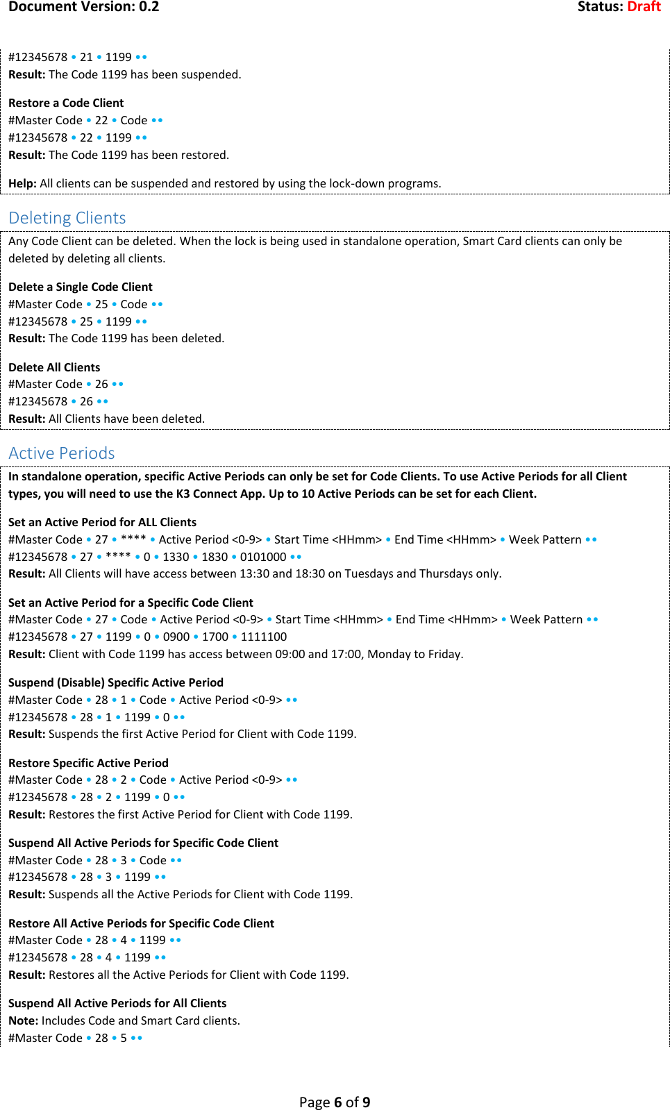 Document Version: 0.2  Status: Draft  Page 6 of 9 #12345678 &bull; 21 &bull; 1199 &bull;&bull; Result: The Code 1199 has been suspended. Restore a Code Client #Master Code &bull; 22 &bull; Code &bull;&bull; #12345678 &bull; 22 &bull; 1199 &bull;&bull; Result: The Code 1199 has been restored. Help: All clients can be suspended and restored by using the lock-down programs. Deleting Clients Any Code Client can be deleted. When the lock is being used in standalone operation, Smart Card clients can only be deleted by deleting all clients. Delete a Single Code Client #Master Code &bull; 25 &bull; Code &bull;&bull; #12345678 &bull; 25 &bull; 1199 &bull;&bull; Result: The Code 1199 has been deleted. Delete All Clients #Master Code &bull; 26 &bull;&bull; #12345678 &bull; 26 &bull;&bull; Result: All Clients have been deleted. Active Periods In standalone operation, specific Active Periods can only be set for Code Clients. To use Active Periods for all Client types, you will need to use the K3 Connect App. Up to 10 Active Periods can be set for each Client. Set an Active Period for ALL Clients #Master Code &bull; 27 &bull; **** &bull; Active Period <0-9> &bull; Start Time <HHmm> &bull; End Time <HHmm> &bull; Week Pattern &bull;&bull; #12345678 &bull; 27 &bull; **** &bull; 0 &bull; 1330 &bull; 1830 &bull; 0101000 &bull;&bull; Result: All Clients will have access between 13:30 and 18:30 on Tuesdays and Thursdays only. Set an Active Period for a Specific Code Client #Master Code &bull; 27 &bull; Code &bull; Active Period <0-9> &bull; Start Time <HHmm> &bull; End Time <HHmm> &bull; Week Pattern &bull;&bull; #12345678 &bull; 27 &bull; 1199 &bull; 0 &bull; 0900 &bull; 1700 &bull; 1111100 Result: Client with Code 1199 has access between 09:00 and 17:00, Monday to Friday. Suspend (Disable) Specific Active Period #Master Code &bull; 28 &bull; 1 &bull; Code &bull; Active Period <0-9> &bull;&bull; #12345678 &bull; 28 &bull; 1 &bull; 1199 &bull; 0 &bull;&bull; Result: Suspends the first Active Period for Client with Code 1199. Restore Specific Active Period #Master Code &bull; 28 &bull; 2 &bull; Code &bull; Active Period <0-9> &bull;&bull; #12345678 &bull; 28 &bull; 2 &bull; 1199 &bull; 0 &bull;&bull; Result: Restores the first Active Period for Client with Code 1199. Suspend All Active Periods for Specific Code Client #Master Code &bull; 28 &bull; 3 &bull; Code &bull;&bull; #12345678 &bull; 28 &bull; 3 &bull; 1199 &bull;&bull; Result: Suspends all the Active Periods for Client with Code 1199. Restore All Active Periods for Specific Code Client #Master Code &bull; 28 &bull; 4 &bull; 1199 &bull;&bull; #12345678 &bull; 28 &bull; 4 &bull; 1199 &bull;&bull; Result: Restores all the Active Periods for Client with Code 1199. Suspend All Active Periods for All Clients Note: Includes Code and Smart Card clients. #Master Code &bull; 28 &bull; 5 &bull;&bull; 