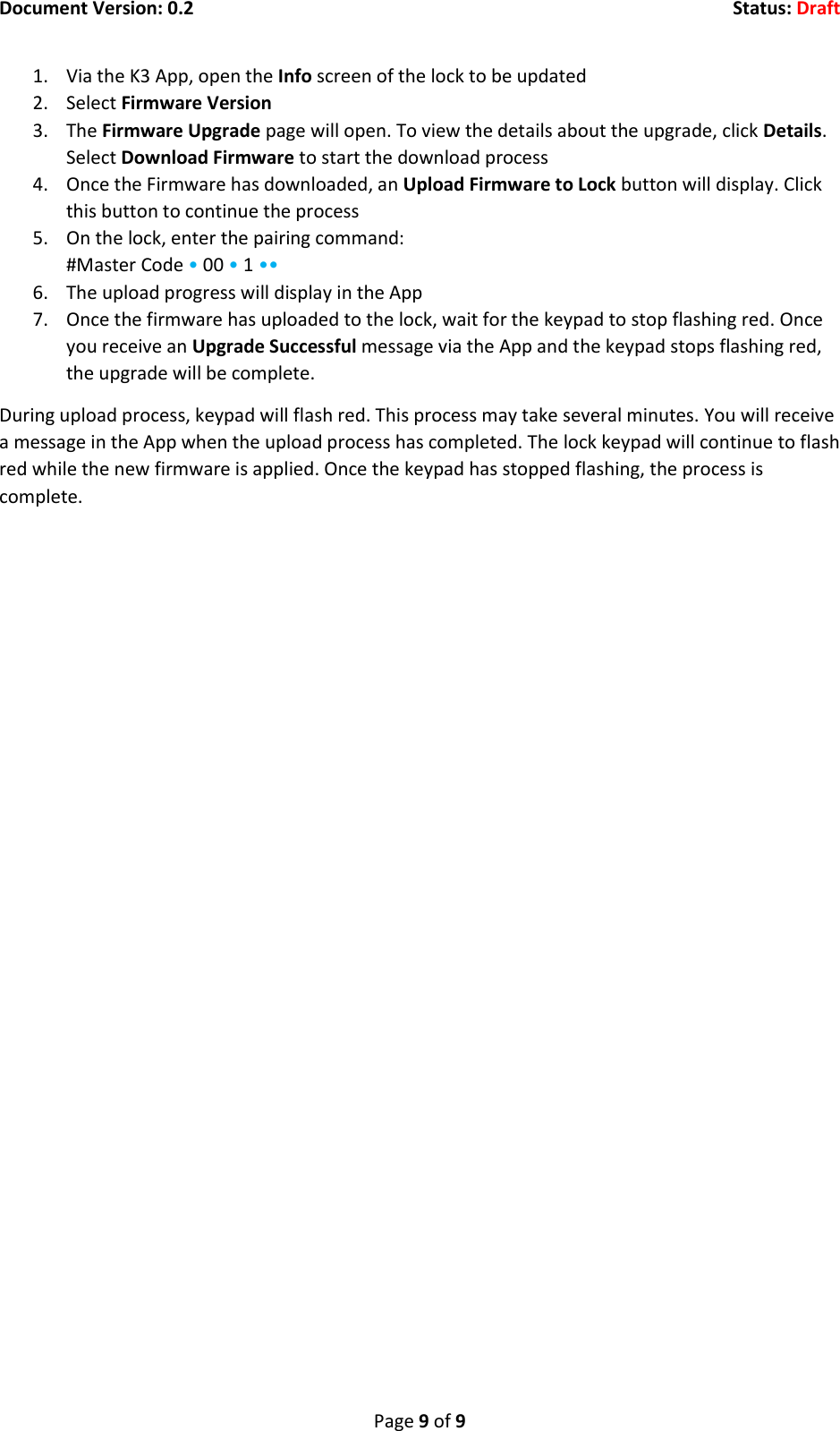 Document Version: 0.2  Status: Draft  Page 9 of 9 1. Via the K3 App, open the Info screen of the lock to be updated 2. Select Firmware Version 3. The Firmware Upgrade page will open. To view the details about the upgrade, click Details. Select Download Firmware to start the download process 4. Once the Firmware has downloaded, an Upload Firmware to Lock button will display. Click this button to continue the process 5. On the lock, enter the pairing command: #Master Code &bull; 00 &bull; 1 &bull;&bull; 6. The upload progress will display in the App 7. Once the firmware has uploaded to the lock, wait for the keypad to stop flashing red. Once you receive an Upgrade Successful message via the App and the keypad stops flashing red, the upgrade will be complete. During upload process, keypad will flash red. This process may take several minutes. You will receive a message in the App when the upload process has completed. The lock keypad will continue to flash red while the new firmware is applied. Once the keypad has stopped flashing, the process is complete.    