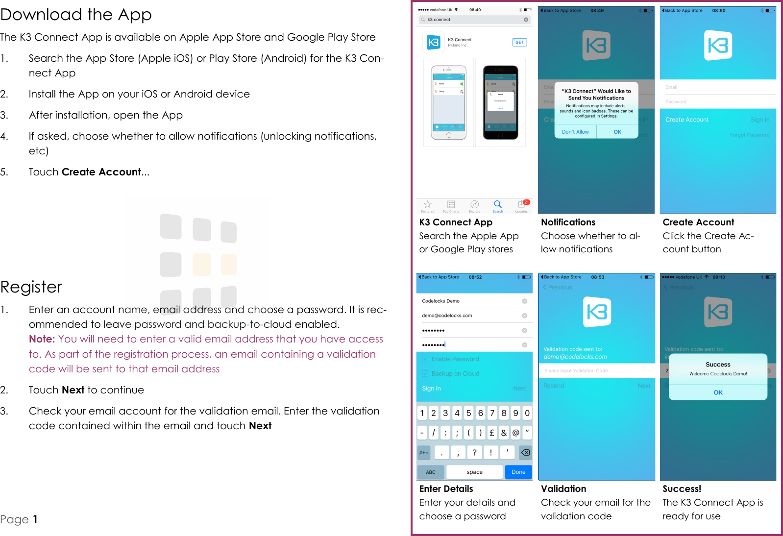 Download the App The K3 Connect App is available on Apple App Store and Google Play Store 1.  Search the App Store (Apple iOS) or Play Store (Android) for the K3 Con-nect App 2.  Install the App on your iOS or Android device 3.  After installation, open the App 4.  If asked, choose whether to allow notifications (unlocking notifications, etc) 5.  Touch Create Account... K3 Connect App Search the Apple App or Google Play stores Notifications Choose whether to al-low notifications Create Account Click the Create Ac-count button Enter Details Enter your details and choose a password Validation Check your email for the validation code Success! The K3 Connect App is ready for use Register 1.  Enter an account name, email address and choose a password. It is rec-ommended to leave password and backup-to-cloud enabled.  Note: You will need to enter a valid email address that you have access to. As part of the registration process, an email containing a validation code will be sent to that email address 2.  Touch Next to continue 3.  Check your email account for the validation email. Enter the validation code contained within the email and touch Next Page 1 