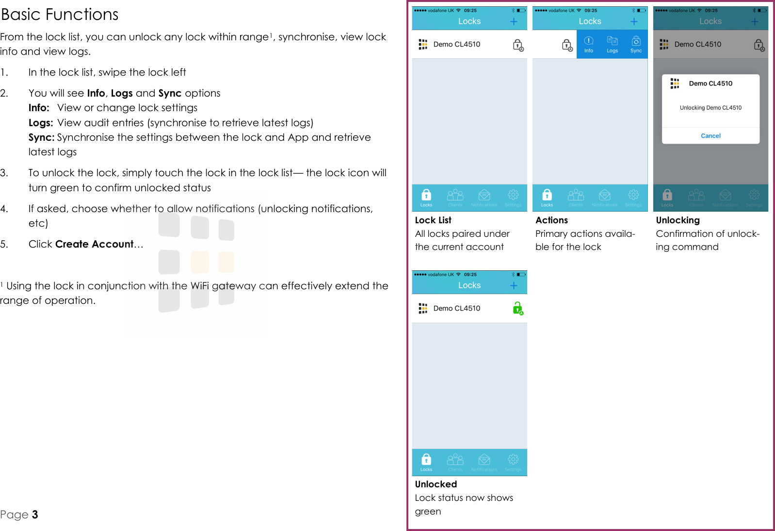 Basic Functions From the lock list, you can unlock any lock within range1, synchronise, view lock info and view logs. 1.  In the lock list, swipe the lock left 2.  You will see Info, Logs and Sync options Info:  View or change lock settings Logs: View audit entries (synchronise to retrieve latest logs) Sync: Synchronise the settings between the lock and App and retrieve latest logs 3.  To unlock the lock, simply touch the lock in the lock list&mdash; the lock icon will turn green to confirm unlocked status 4.  If asked, choose whether to allow notifications (unlocking notifications, etc) 5.  Click Create Account&hellip;  1 Using the lock in conjunction with the WiFi gateway can effectively extend the range of operation. Unlocked Lock status now shows green Unlocking Confirmation of unlock-ing command Actions Primary actions availa-ble for the lock Lock List All locks paired under the current account Page 3 