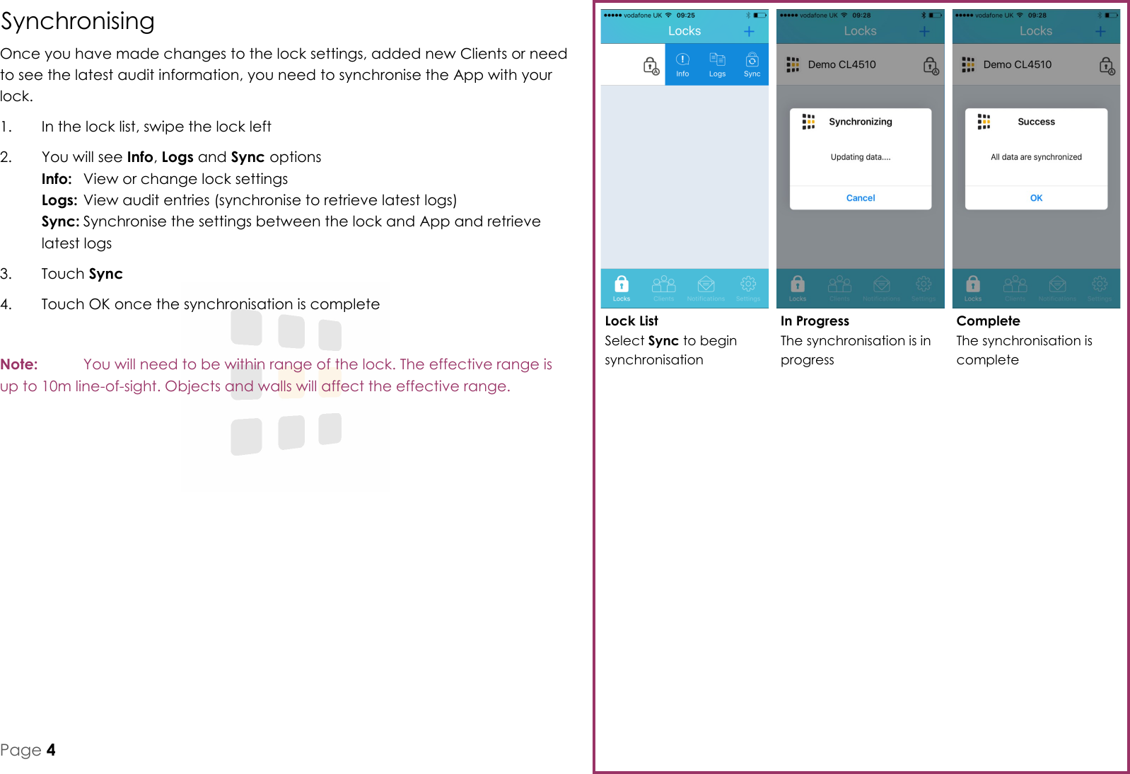 Complete The synchronisation is complete In Progress The synchronisation is in progress Lock List Select Sync to begin synchronisation Page 4 Synchronising Once you have made changes to the lock settings, added new Clients or need to see the latest audit information, you need to synchronise the App with your lock. 1.  In the lock list, swipe the lock left 2.  You will see Info, Logs and Sync options Info:  View or change lock settings Logs: View audit entries (synchronise to retrieve latest logs) Sync: Synchronise the settings between the lock and App and retrieve latest logs 3.  Touch Sync 4.  Touch OK once the synchronisation is complete  Note:   You will need to be within range of the lock. The effective range is up to 10m line-of-sight. Objects and walls will affect the effective range. 