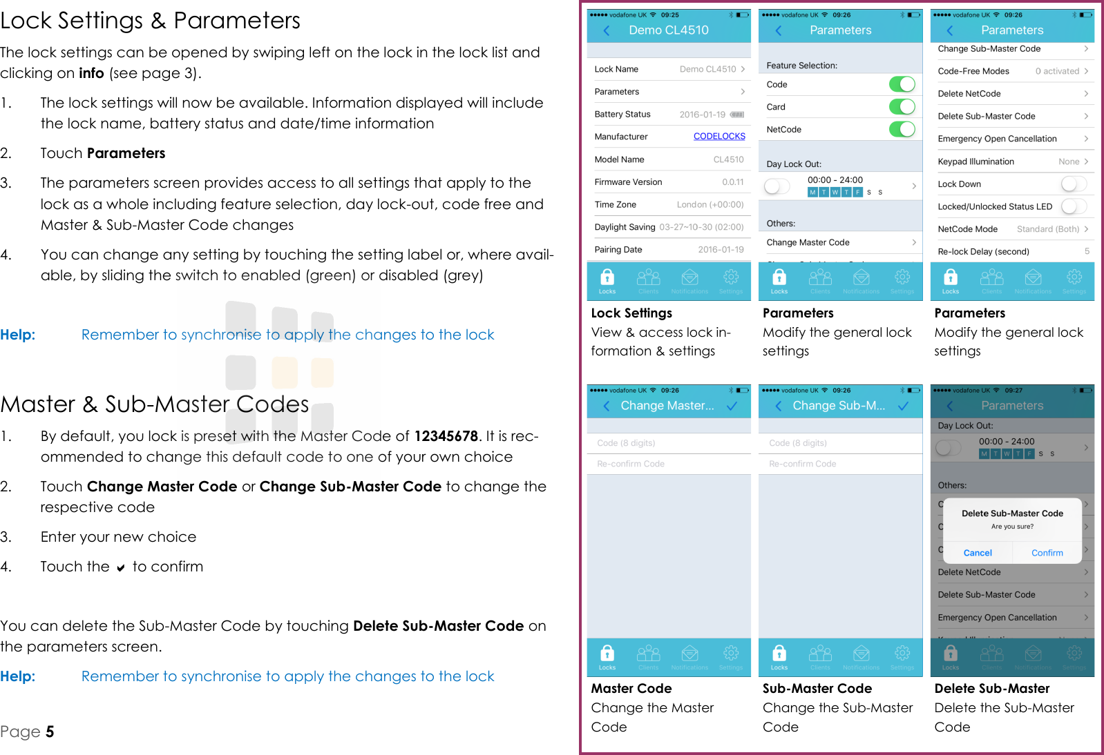 Delete Sub-Master Delete the Sub-Master Code Master Code Change the Master Code Parameters Modify the general lock settings Parameters Modify the general lock settings Lock Settings View &amp; access lock in-formation &amp; settings Sub-Master Code Change the Sub-Master Code Lock Settings &amp; Parameters The lock settings can be opened by swiping left on the lock in the lock list and clicking on info (see page 3). 1.  The lock settings will now be available. Information displayed will include the lock name, battery status and date/time information 2.  Touch Parameters 3.  The parameters screen provides access to all settings that apply to the lock as a whole including feature selection, day lock-out, code free and Master &amp; Sub-Master Code changes 4.  You can change any setting by touching the setting label or, where avail-able, by sliding the switch to enabled (green) or disabled (grey)  Help:   Remember to synchronise to apply the changes to the lock Master &amp; Sub-Master Codes 1.  By default, you lock is preset with the Master Code of 12345678. It is rec-ommended to change this default code to one of your own choice 2.  Touch Change Master Code or Change Sub-Master Code to change the respective code 3.  Enter your new choice 4.  Touch the  to confirm  You can delete the Sub-Master Code by touching Delete Sub-Master Code on the parameters screen. Help:   Remember to synchronise to apply the changes to the lock Page 5 