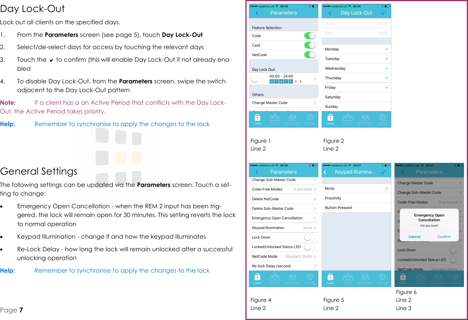 Figure 1 Line 2 Figure 2 Line 2 Figure 4 Line 2 Figure 5 Line 2 Figure 6 Line 2 Line 3 Page 7 General Settings The following settings can be updated via the Parameters screen. Touch a set-ting to change:   Emergency Open Cancellation - when the REM 2 input has been trig-gered, the lock will remain open for 30 minutes. This setting reverts the lock to normal operation   Keypad Illumination - change if and how the keypad illuminates   Re-Lock Delay - how long the lock will remain unlocked after a successful unlocking operation Help:   Remember to synchronise to apply the changes to the lock   Day Lock-Out Lock out all clients on the specified days. 1.  From the Parameters screen (see page 5), touch Day Lock-Out 2.  Select/de-select days for access by touching the relevant days 3.  Touch the  to confirm (this will enable Day Lock-Out if not already ena-bled 4.  To disable Day Lock-Out, from the Parameters screen, swipe the switch adjacent to the Day Lock-Out pattern Note:   If a client has a an Active Period that conflicts with the Day Lock-Out, the Active Period takes priority.  Help:   Remember to synchronise to apply the changes to the lock 