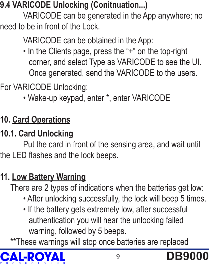 9DB90009.4 VARICODE Unlocking (Conitnuation...)  VARICODE can be generated in the App anywhere; no need to be in front of the Lock.  VARICODE can be obtained in the App:  &bull; In the Clients page, press the &ldquo;+&rdquo; on the top-right               corner, and select Type as VARICODE to see the UI.               Once generated, send the VARICODE to the users.For VARICODE Unlocking:   &bull; Wake-up keypad, enter *, enter VARICODE10. Card Operations10.1. Card Unlocking Put the card in front of the sensing area, and wait until the LED ashes and the lock beeps.11. Low Battery Warning     There are 2 types of indications when the batteries get low:  &bull; After unlocking successfully, the lock will beep 5 times.  &bull; If the battery gets extremely low, after successful               authentication you will hear the unlocking failed               warning, followed by 5 beeps.     **These warnings will stop once batteries are replaced 