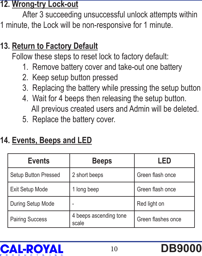 10 DB900012. Wrong-try Lock-out After 3 succeeding unsuccessful unlock attempts within 1 minute, the Lock will be non-responsive for 1 minute.13. Return to Factory Default      Follow these steps to reset lock to factory default:   1.  Remove battery cover and take-out one battery  2.  Keep setup button pressed  3.  Replacing the battery while pressing the setup button  4.  Wait for 4 beeps then releasing the setup button.                 All previous created users and Admin will be deleted.   5.  Replace the battery cover.14. Events, Beeps and LEDEvents Beeps LEDSetup Button Pressed 2 short beeps Green ash onceExit Setup Mode 1 long beep Green ash onceDuring Setup Mode - Red light onPairing Success 4 beeps ascending tone scale Green ashes once