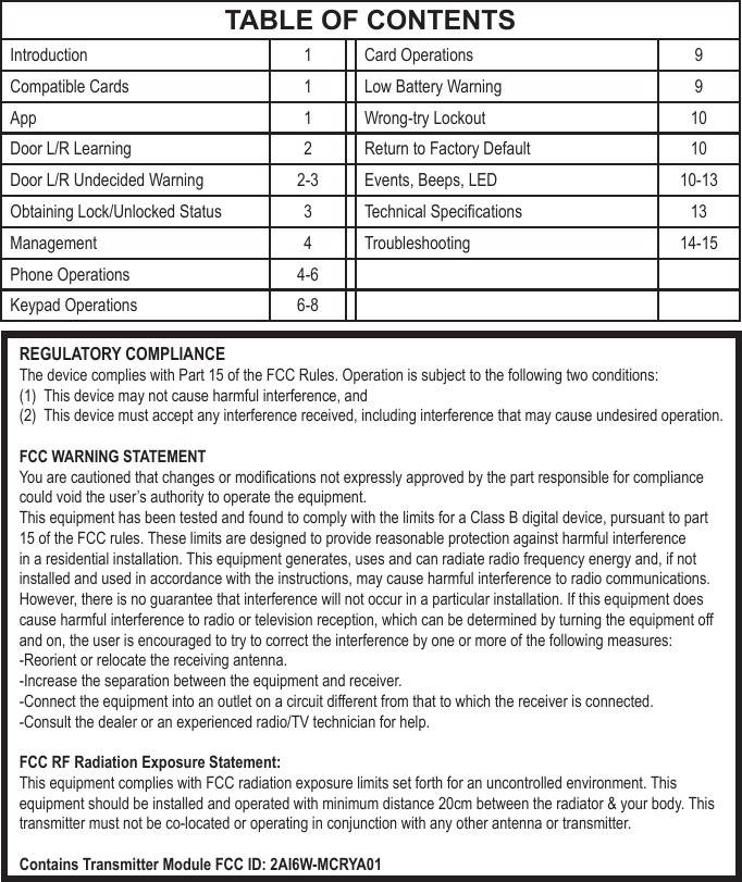 REGULATORY COMPLIANCEThe device complies with Part 15 of the FCC Rules. Operation is subject to the following two conditions:(1)  This device may not cause harmful interference, and(2)  This device must accept any interference received, including interference that may cause undesired operation.FCC WARNING STATEMENTYou are cautioned that changes or modications not expressly approved by the part responsible for compliance could void the user&rsquo;s authority to operate the equipment.This equipment has been tested and found to comply with the limits for a Class B digital device, pursuant to part 15 of the FCC rules. These limits are designed to provide reasonable protection against harmful interference in a residential installation. This equipment generates, uses and can radiate radio frequency energy and, if not installed and used in accordance with the instructions, may cause harmful interference to radio communications. However, there is no guarantee that interference will not occur in a particular installation. If this equipment does cause harmful interference to radio or television reception, which can be determined by turning the equipment off and on, the user is encouraged to try to correct the interference by one or more of the following measures:-Reorient or relocate the receiving antenna.-Increase the separation between the equipment and receiver.-Connect the equipment into an outlet on a circuit different from that to which the receiver is connected.-Consult the dealer or an experienced radio/TV technician for help.FCC RF Radiation Exposure Statement:This equipment complies with FCC radiation exposure limits set forth for an uncontrolled environment. This equipment should be installed and operated with minimum distance 20cm between the radiator &amp; your body. This transmitter must not be co-located or operating in conjunction with any other antenna or transmitter.Contains Transmitter Module FCC ID: 2AI6W-MCRYA01TABLE OF CONTENTSIntroduction 1 Card Operations 9Compatible Cards 1 Low Battery Warning 9App 1 Wrong-try Lockout 10Door L/R Learning 2 Return to Factory Default 10Door L/R Undecided Warning 2-3 Events, Beeps, LED 10-13Obtaining Lock/Unlocked Status 3Technical Specications 13Management 4 Troubleshooting 14-15 Phone Operations 4-6Keypad Operations 6-8