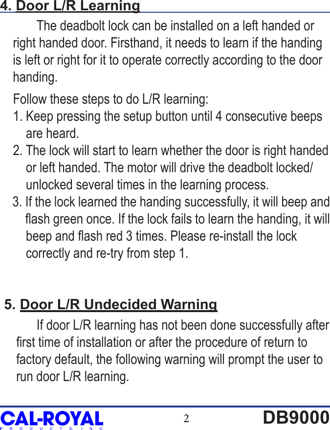 2DB90004. Door L/R Learning  The deadbolt lock can be installed on a left handed or     right handed door. Firsthand, it needs to learn if the handing     is left or right for it to operate correctly according to the door     handing.     Follow these steps to do L/R learning:    1. Keep pressing the setup button until 4 consecutive beeps         are heard.    2. The lock will start to learn whether the door is right handed           or left handed. The motor will drive the deadbolt locked/        unlocked several times in the learning process.    3. If the lock learned the handing successfully, it will beep and          ash green once. If the lock fails to learn the handing, it will         beep and ash red 3 times. Please re-install the lock         correctly and re-try from step 1. 5. Door L/R Undecided Warning  If door L/R learning has not been done successfully after         rst time of installation or after the procedure of return to      factory default, the following warning will prompt the user to      run door L/R learning. 