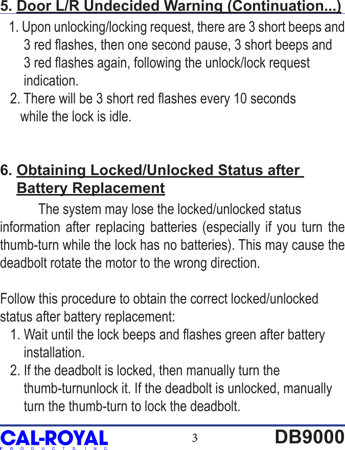 3DB90005. Door L/R Undecided Warning (Continuation...)   1. Upon unlocking/locking request, there are 3 short beeps and        3 red ashes, then one second pause, 3 short beeps and        3 red ashes again, following the unlock/lock request        indication.   2. There will be 3 short red ashes every 10 seconds       while the lock is idle.6. Obtaining Locked/Unlocked Status after     Battery Replacement  The system may lose the locked/unlocked status information after replacing batteries (especially if you turn the thumb-turn while the lock has no batteries). This may cause the deadbolt rotate the motor to the wrong direction. Follow this procedure to obtain the correct locked/unlocked status after battery replacement:   1. Wait until the lock beeps and ashes green after battery        installation.   2. If the deadbolt is locked, then manually turn the        thumb-turnunlock it. If the deadbolt is unlocked, manually         turn the thumb-turn to lock the deadbolt.