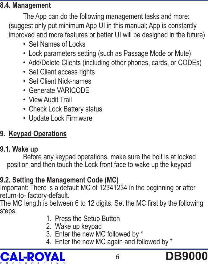 6DB90008.4. Management  The App can do the following management tasks and more:      (suggest only put minimum App UI in this manual; App is constantly      improved and more features or better UI will be designed in the future)  &bull;  Set Names of Locks  &bull;  Lock parameters setting (such as Passage Mode or Mute)  &bull;  Add/Delete Clients (including other phones, cards, or CODEs)  &bull;  Set Client access rights  &bull;  Set Client Nick-names  &bull;  Generate VARICODE  &bull;  View Audit Trail  &bull;  Check Lock Battery status  &bull;  Update Lock Firmware9.  Keypad Operations9.1. Wake up  Before any keypad operations, make sure the bolt is at locked    position and then touch the Lock front face to wake up the keypad.9.2. Setting the Management Code (MC)Important: There is a default MC of 12341234 in the beginning or after return-to- factory-default.The MC length is between 6 to 12 digits. Set the MC rst by the following steps:        1.  Press the Setup Button    2.  Wake up keypad    3.  Enter the new MC followed by *    4.  Enter the new MC again and followed by *