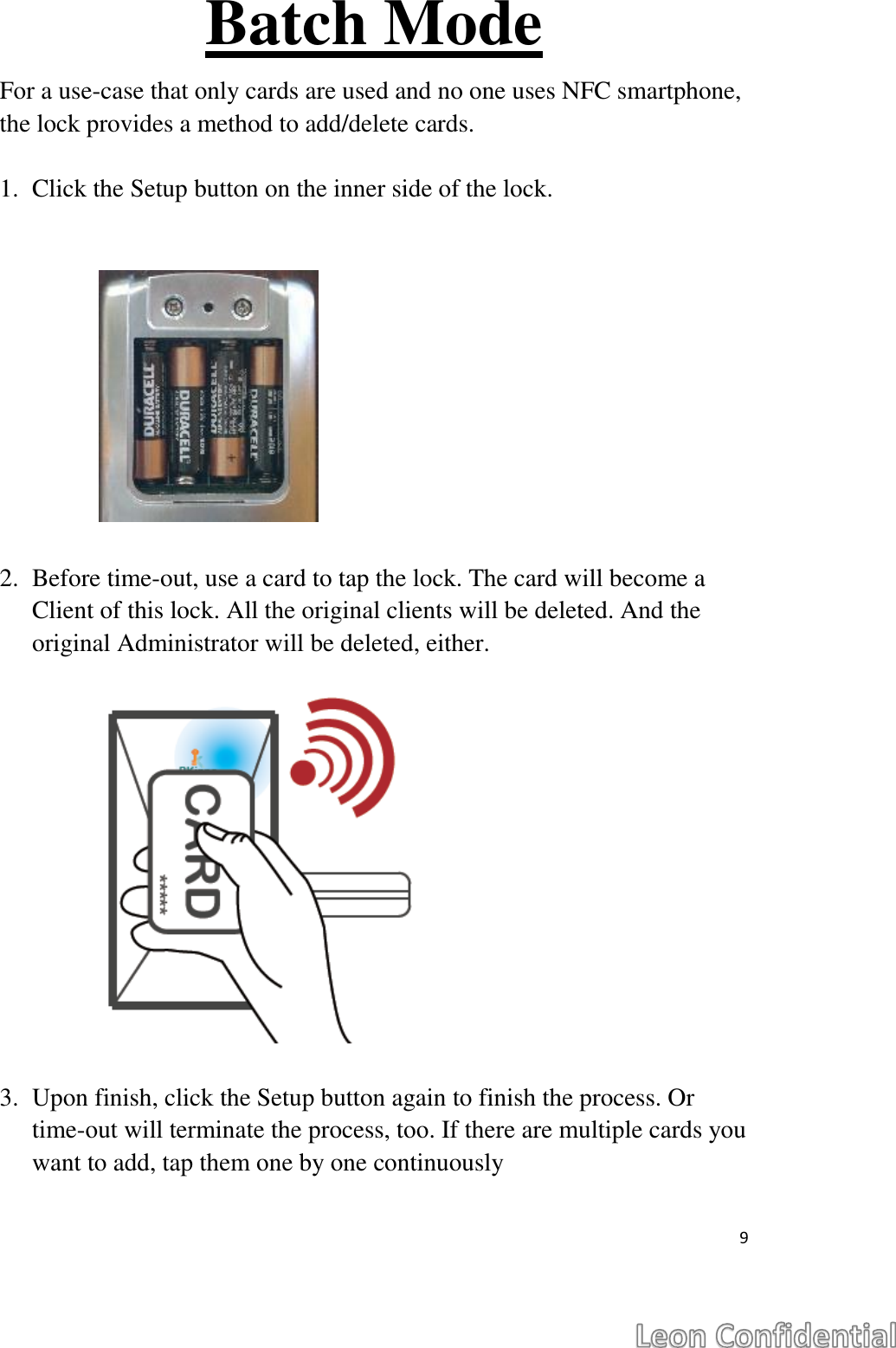  9  Batch Mode For a use-case that only cards are used and no one uses NFC smartphone, the lock provides a method to add/delete cards.  1. Click the Setup button on the inner side of the lock.            2. Before time-out, use a card to tap the lock. The card will become a Client of this lock. All the original clients will be deleted. And the original Administrator will be deleted, either.              3. Upon finish, click the Setup button again to finish the process. Or time-out will terminate the process, too. If there are multiple cards you want to add, tap them one by one continuously   
