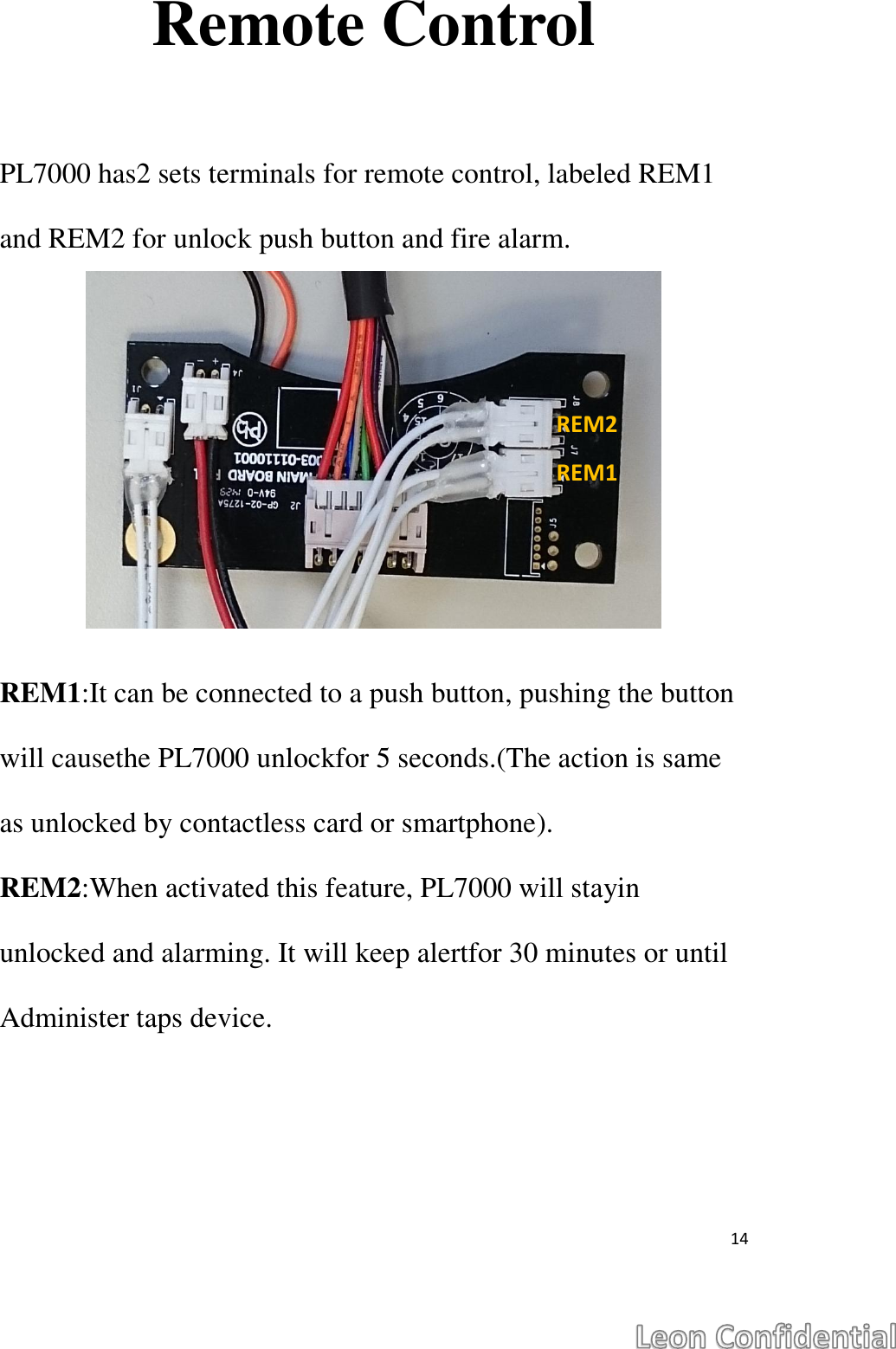  14  Remote Control  PL7000 has2 sets terminals for remote control, labeled REM1 and REM2 for unlock push button and fire alarm.       REM1:It can be connected to a push button, pushing the button will causethe PL7000 unlockfor 5 seconds.(The action is same as unlocked by contactless card or smartphone). REM2:When activated this feature, PL7000 will stayin unlocked and alarming. It will keep alertfor 30 minutes or until Administer taps device.    REM2 REM1 