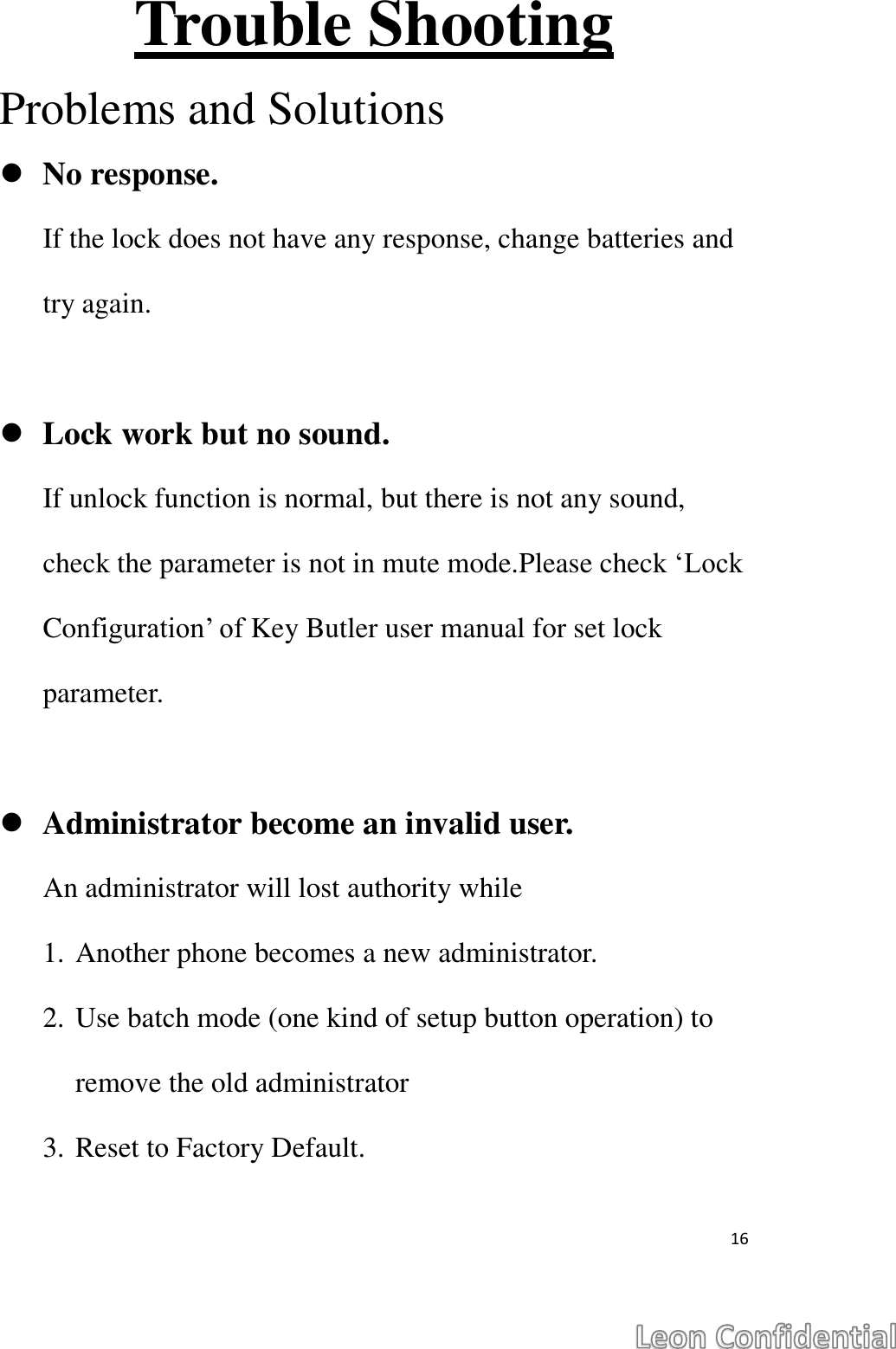  16  Trouble Shooting Problems and Solutions  No response. If the lock does not have any response, change batteries and try again.   Lock work but no sound. If unlock function is normal, but there is not any sound, check the parameter is not in mute mode.Please check &lsquo;Lock Configuration&rsquo; of Key Butler user manual for set lock parameter.   Administrator become an invalid user. An administrator will lost authority while   1. Another phone becomes a new administrator. 2. Use batch mode (one kind of setup button operation) to remove the old administrator 3. Reset to Factory Default.   