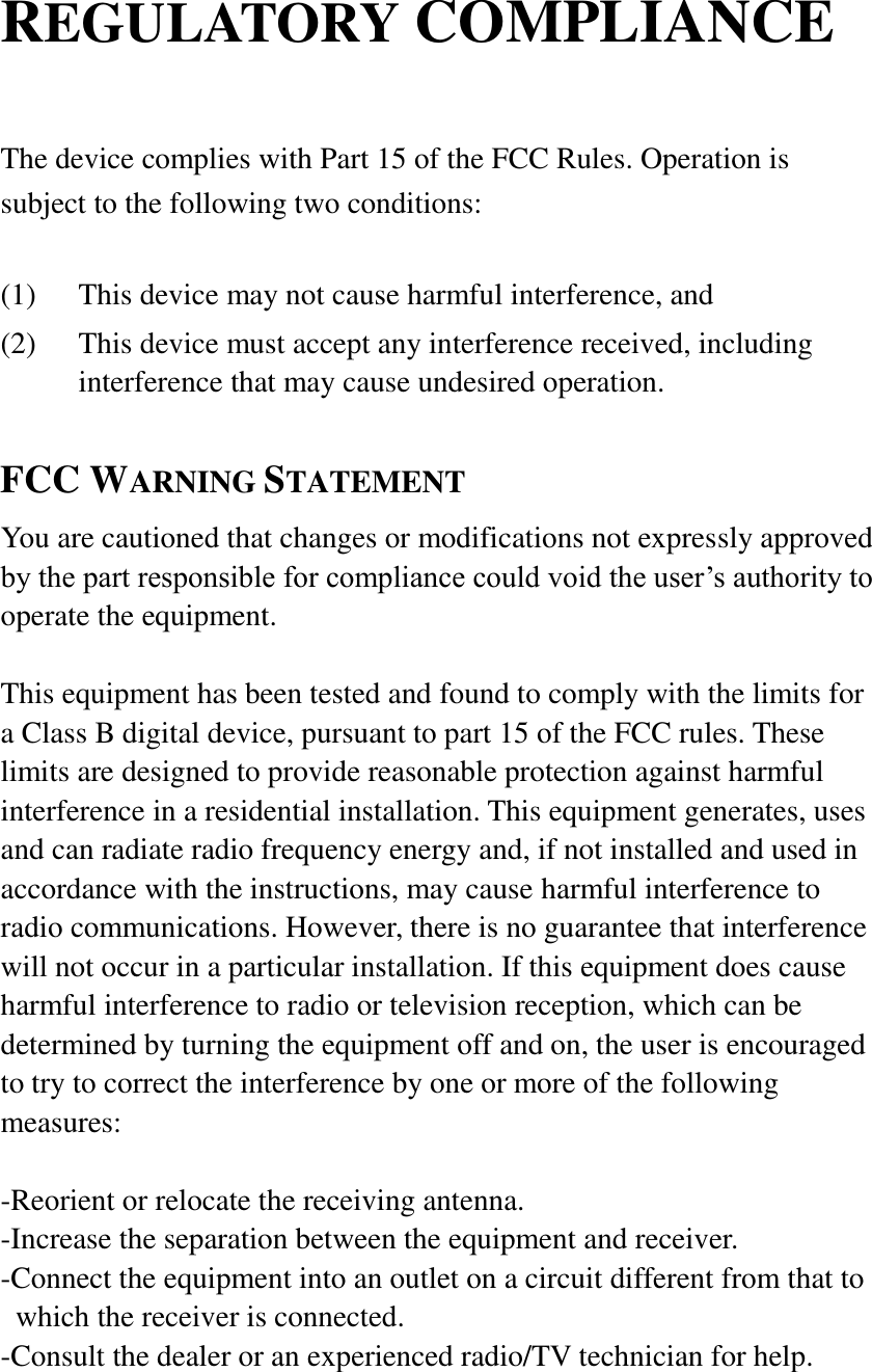 REGULATORY COMPLIANCE  The device complies with Part 15 of the FCC Rules. Operation is subject to the following two conditions:  (1) This device may not cause harmful interference, and (2) This device must accept any interference received, including interference that may cause undesired operation.  FCC WARNING STATEMENT You are cautioned that changes or modifications not expressly approved by the part responsible for compliance could void the user&rsquo;s authority to operate the equipment.  This equipment has been tested and found to comply with the limits for a Class B digital device, pursuant to part 15 of the FCC rules. These limits are designed to provide reasonable protection against harmful interference in a residential installation. This equipment generates, uses and can radiate radio frequency energy and, if not installed and used in accordance with the instructions, may cause harmful interference to radio communications. However, there is no guarantee that interference will not occur in a particular installation. If this equipment does cause harmful interference to radio or television reception, which can be determined by turning the equipment off and on, the user is encouraged to try to correct the interference by one or more of the following measures:  -Reorient or relocate the receiving antenna. -Increase the separation between the equipment and receiver. -Connect the equipment into an outlet on a circuit different from that to which the receiver is connected. -Consult the dealer or an experienced radio/TV technician for help.  
