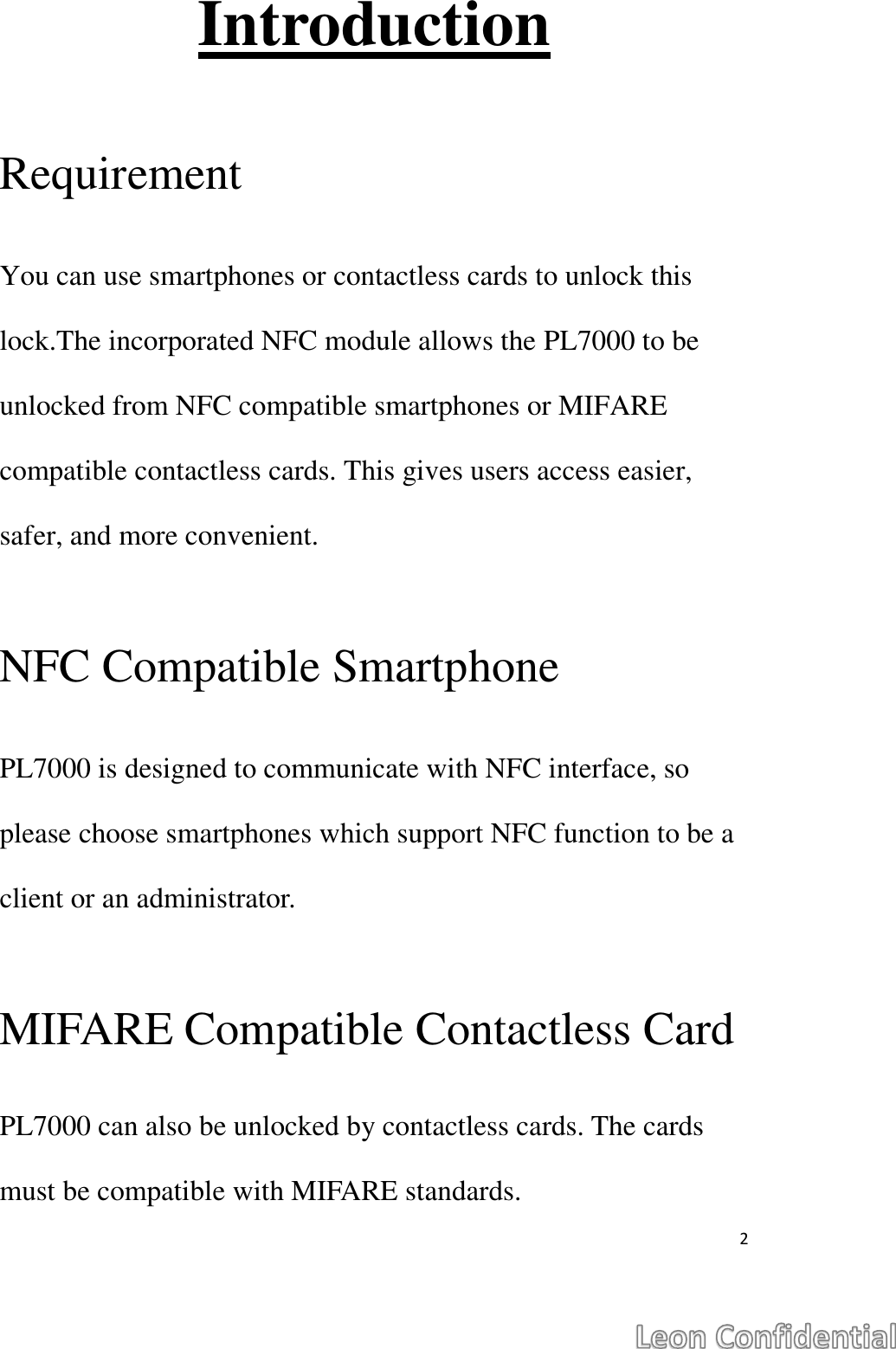  2  Introduction  Requirement  You can use smartphones or contactless cards to unlock this lock.The incorporated NFC module allows the PL7000 to be unlocked from NFC compatible smartphones or MIFARE compatible contactless cards. This gives users access easier, safer, and more convenient.  NFC Compatible Smartphone  PL7000 is designed to communicate with NFC interface, so please choose smartphones which support NFC function to be a client or an administrator.  MIFARE Compatible Contactless Card  PL7000 can also be unlocked by contactless cards. The cards must be compatible with MIFARE standards.   